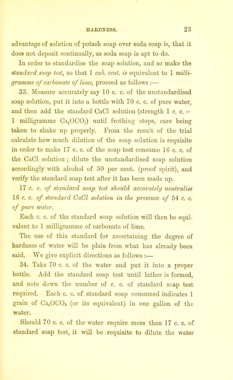 advantage of solution of potash soap over soda soap is, that it does not deposit continually, as soda soap is apt to do. In order to standardise the soap solution, and so make the standard soap test, so that 1 cub. cent, is equivalent to 1 milli- gramme of carbonate of lime, proceed as follows :— 33. Measure accurately say 10 c. c. of the unstandardised soap solution, put it into a bottle with 70 c. c. of pure water, and then add the standard CaCl solution (strength 1 c. c. - 1 milligramme Ca^OCOo) until frothing stops, care being taken to shake up properly. From the result of the trial calculate how much dilution of the soap solution is requisite in order to make 17 c. c. of the soap test consume 16 c. c. of the CaCl solution; dilute the unstandardised soap solution accordingly with alcohol of 50 per cent, (proof spirit), and verify the standard soap test after it has been made up. 17 c. c. of standard soap test should accurately neutralise 16 c. c. of standard CaCl solution in the presence of 54 c. c. of pure water. Each c. c. of the standard soap solution will then be equi- valent to 1 milligramme of carbonate of lime. The use of this standard for ascertaining the degree of hardness of water will be plain from what has already been said. We give explicit directions as follows :— 34. Take 70 c. c. of the water and put it into a proper bottle. Add the standard soap test until lather is formed, and note down the number of c. c. of standard soap test required. Each c. c. of standard soap consumed indicates 1 grain of Ca20C02 (or its equivalent) in one gallon of the water. Should 70 c. 0. of the water require more than 17 c. c. of standard soap test, it will be requisite to dilute the water