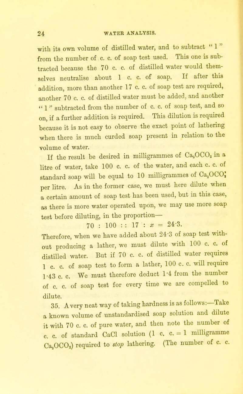 with its own volume of distilled water, and to subtract  1  from the number of c. c. of soap test used. This one is sub- tracted because the 70 c. c. of distilled water would them- selves neutralise about 1 c. c. of soap. If after this addition, more than another 17 c. c. of soap test are required, another 70 c. c. of distilled water must be added, and another  1 subtracted from the number of c. c. of soap test, and so on, if a further addition is required. This dilution is required because it is not easy to observe the exact point of lathering when there is much curded soap present in relation to the volume of water. If the result be desired in milligrammes of CajOCO^ in a litre of water, take 100 c. c. of the water, and each c. c. of standard soap wHl be equal to 10 miUigrammes of CajOCO; per litre. As in the former case, we must here dilute when a certain amount of soap test has been used, but in this case, as there is more water operated upon, we may use more soap test before diluting, in the proportion— 70 : 100 : : 17 : a; = 24-3. Therefore, when we have added about 24-3 of soap test with- out producing a lather, we must dilute with 100 c. c. of distUled water. But if 70 c. c. of distiUed water requires 1 0. c. of soap test to form a lather, 100 c. c. will require 1-43 c. c. We must therefore deduct 1-4 from the number of c. c. of soap test for every time we are compelled to dilute. 35. Avery neat way of taking hardness is as follows:—Take a known volume of unstandardised soap solution and dilute it with 70 c. c. of pure water, and then note the number of c. c. of standard CaCl solution (1 c. c. = 1 milligramme CajOCOi.) required to stop lathering. (The number of c. c.