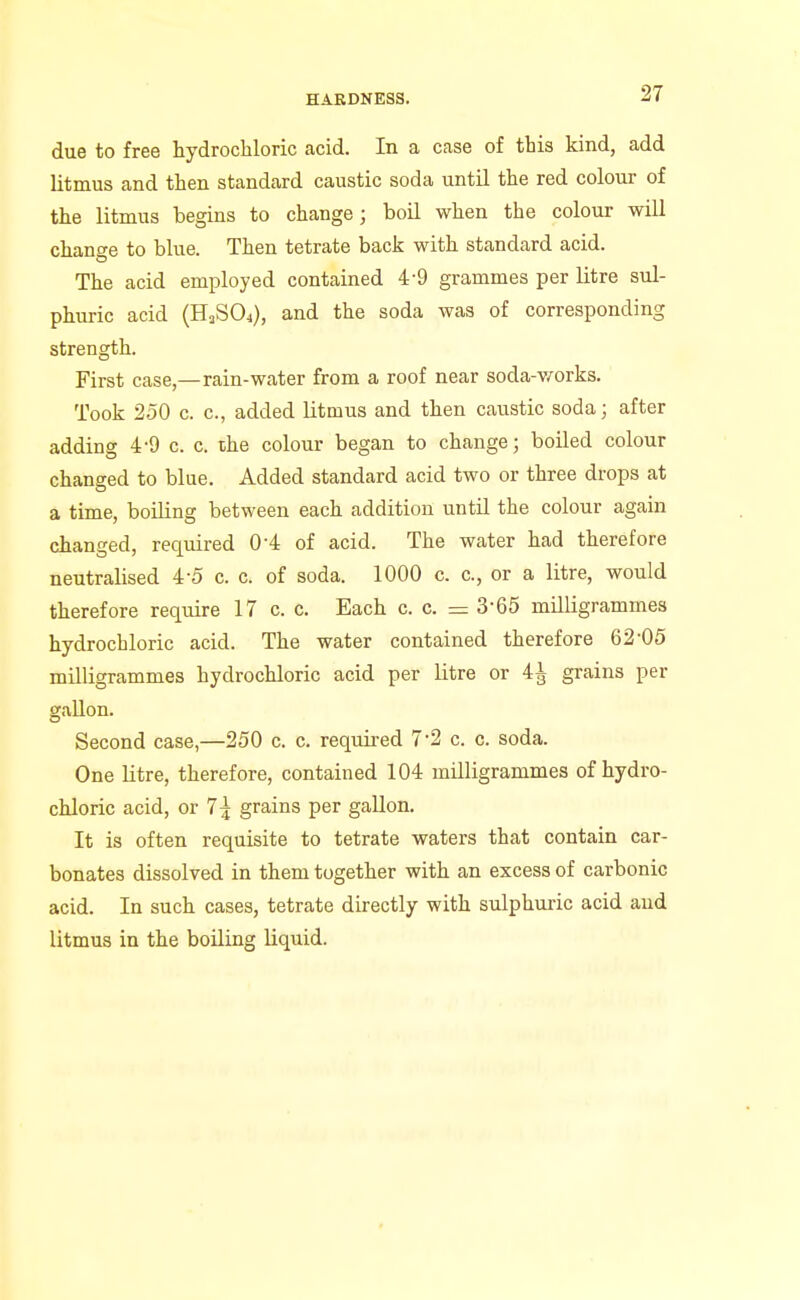 due to free hydrochloric acid. In a case of this kind, add litmus and then standard caustic soda until the red colour of the litmus begins to change; boil when the colour will change to blue. Then tetrate back with standard acid. The acid employed contained 4-9 grammes per litre sul- phuric acid (HaSOj), and the soda was of corresponding strength. First case,—rain-water from a roof near soda-v/orks. Took 250 c. c, added litmus and then caustic soda; after adding 4-9 c. c. the colour began to change; boiled colour changed to blue. Added standard acid two or three drops at a time, boiling between each addition until the colour again changed, required 0-4 of acid. The water had therefore neutralised 4-5 c. c. of soda. 1000 c. c, or a litre, would therefore require 17 c. c. Each c. c. = 3-65 milligrammes hydrochloric acid. The water contained therefore 62'05 milligrammes hydrochloric acid per litre or 4^ grains per gallon. Second case,—250 c. c. required 7-2 c. c. soda. One Utre, therefore, contained 104 milligrammes of hydro- chloric acid, or 7:1 grains per gallon. It is often requisite to tetrate waters that contain car- bonates dissolved in them together with an excess of carbonic acid. In such cases, tetrate directly with sulphuric acid and litmus in the boUing liquid.