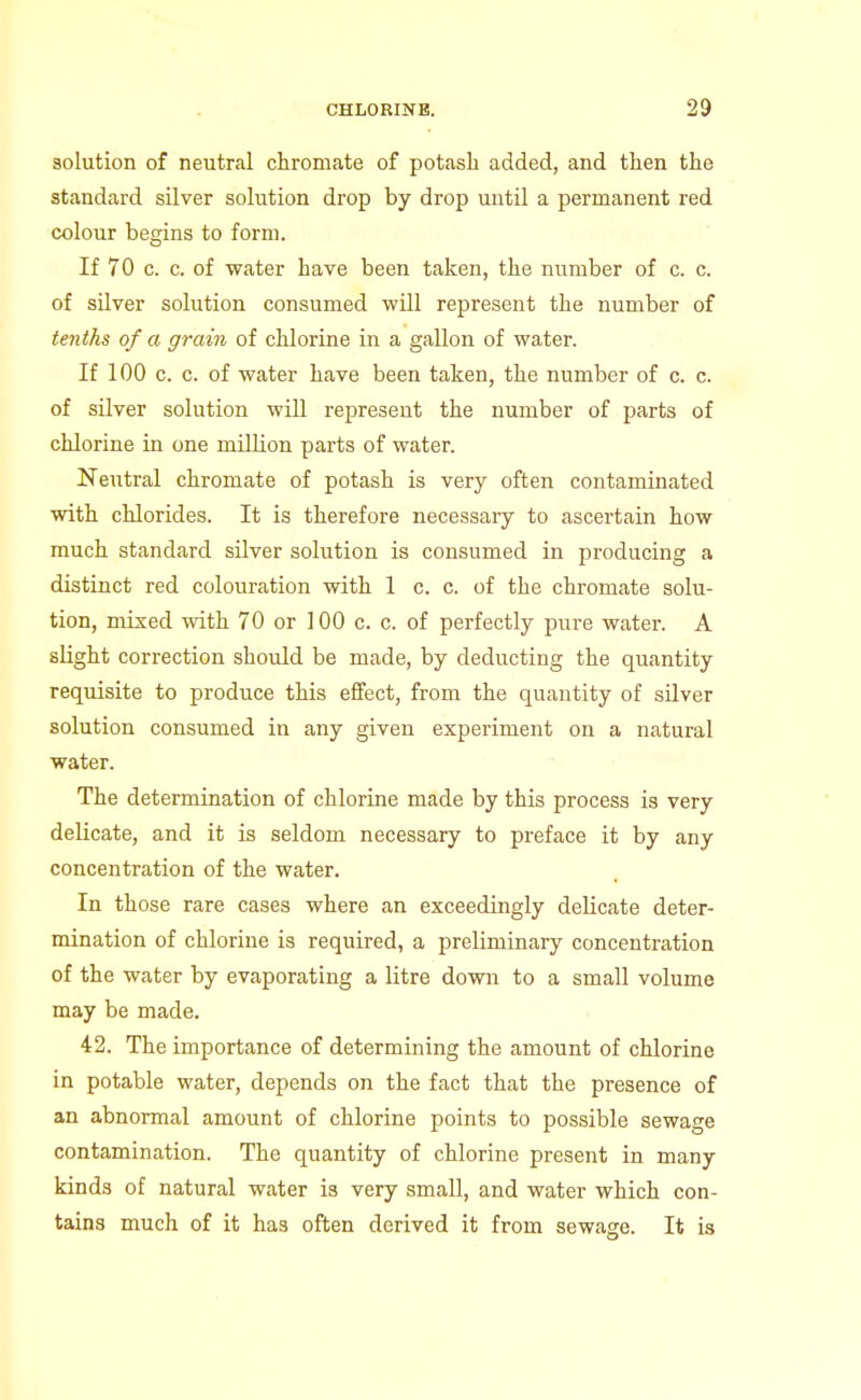 solution of neutral chromate of potash added, and then the standard silver solution drop by drop until a permanent red colour begins to form. If 70 c. c. of water have been taken, the number of c. c. of silver solution consumed will represent the number of tenths of a grain of chlorine in a gallon of water. If 100 c. c. of water have been taken, the number of c. c. of silver solution will represent the number of parts of chlorine in one million parts of water. Neutral chromate of potash is very often contaminated with chlorides. It is therefore necessary to ascertain how much standard silver solution is consumed in producing a distinct red colouration with 1 c. c. of the chromate solu- tion, mixed with 70 or 100 c. c. of perfectly pure water. A slight correction should be made, by deducting the quantity requisite to produce this effect, from the quantity of silver solution consumed in any given experiment on a natural water. The determination of chlorine made by this process is very delicate, and it is seldom necessary to preface it by any concentration of the water. In those rare cases where an exceedingly delicate deter- mination of chlorine is required, a preliminary concentration of the water by evaporating a litre down to a small volume may be made. 42. The importance of determining the amount of chlorine in potable water, depends on the fact that the presence of an abnormal amount of chlorine points to possible sewage contamination. The quantity of chlorine present in many kinds of natural water is very small, and water which con- tains much of it has often derived it from sewage. It is
