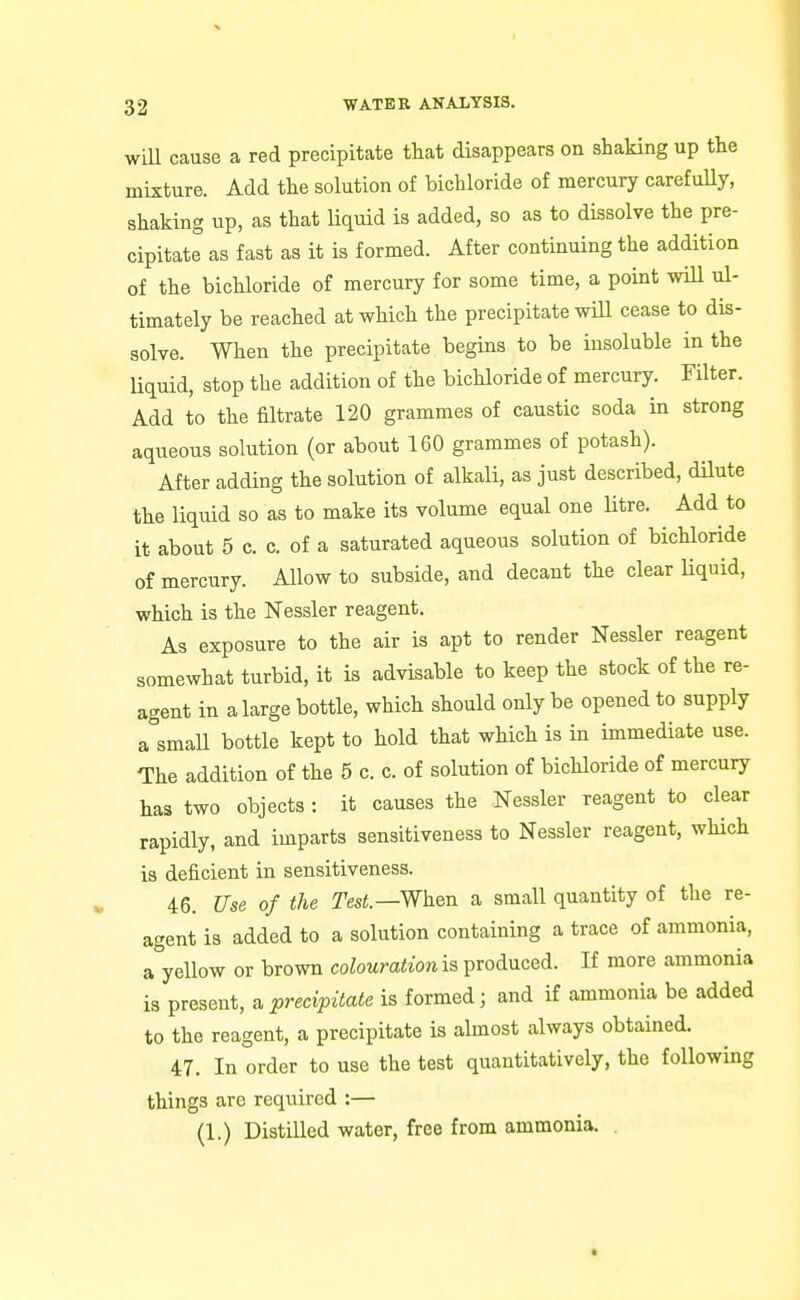 will cause a red precipitate that disappears on shaking up the mixture. Add the solution of bichloride of mercury carefuUy, shaking up, as that liquid is added, so as to dissolve the pre- cipitate as fast as it is formed. After continuing the addition of the bichloride of mercury for some time, a point wiU ul- timately be reached at which the precipitate will cease to dis- solve. When the precipitate begins to be insoluble in the liquid, stop the addition of the bichloride of mercury. Filter. Add to the filtrate 120 grammes of caustic soda in strong aqueous solution (or about 160 grammes of potash). After adding the solution of alkali, as just described, dilute the liquid so as to make its volume equal one Htre. Add to it about 5 c. c. of a saturated aqueous solution of bichloride of mercury. Allow to subside, and decant the clear Uquid, which is the Nessler reagent. As exposure to the air is apt to render Nessler reagent somewhat turbid, it is advisable to keep the stock of the re- agent in a large bottle, which should only be opened to supply a small bottle kept to hold that which is in immediate use. The addition of the 5 c. c. of solution of bichloride of mercury has two objects : it causes the Nessler reagent to clear rapidly, and imparts sensitiveness to Nessler reagent, which is deficient in sensitiveness. 46. Use of the Test.—When a small quantity of the re- agent is added to a solution containing a trace of ammonia, a yellow or brown colouration is produced. If more ammonia is present, a precipitate is formed; and if ammonia be added to the reagent, a precipitate is almost always obtained. 47. In order to use the test quantitatively, the following things are required :— (1.) Distilled water, free from ammonia. .