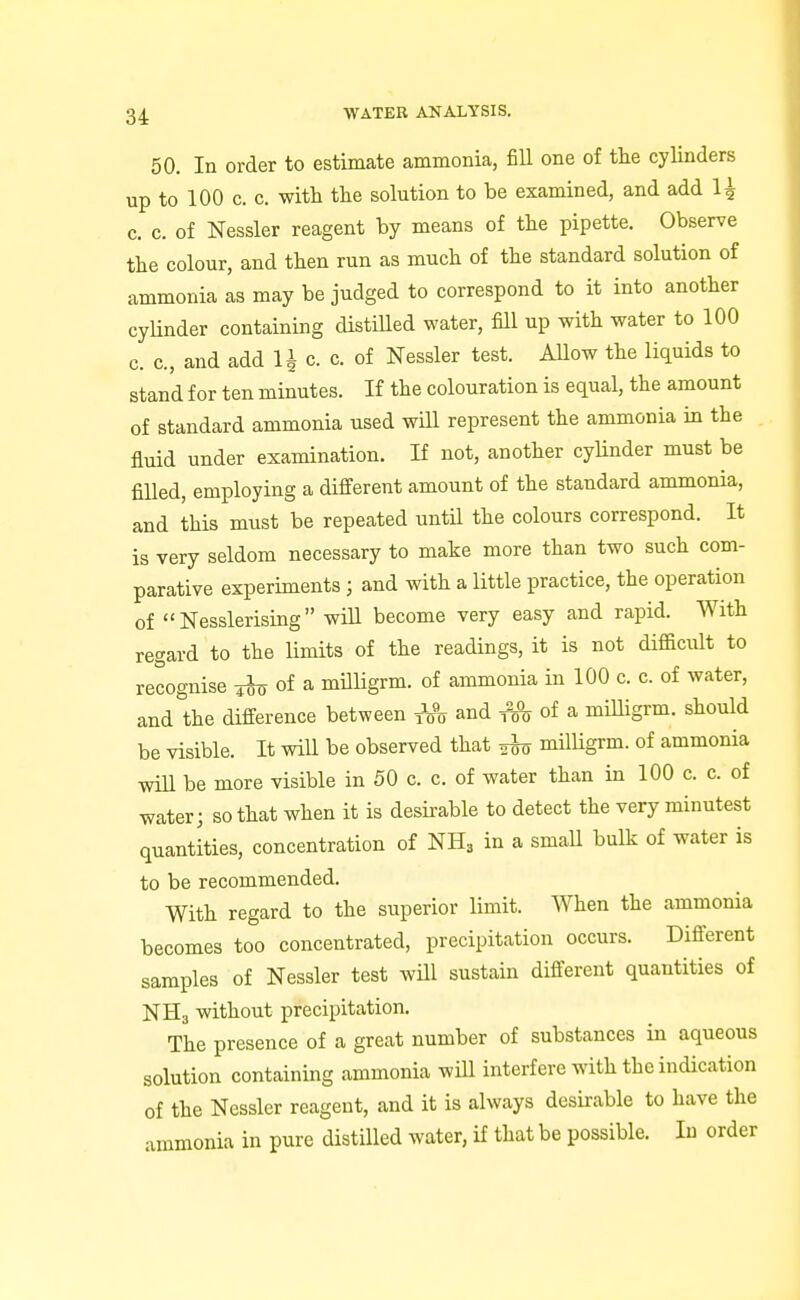 50. In order to estimate ammonia, fill one of the cylinders up to 100 c. c. with the solution to be examined, and add 1^ c. c. of Nessler reagent by means of the pipette. Observe the colour, and then run as much of the standard solution of ammonia as may be judged to correspond to it into another cyUnder containing distiUed water, fill up with water to 100 c. c, and add 1^ c. c. of Nessler test. AUow the liquids to stand for ten minutes. If the colouration is equal, the amount of standard ammonia used wiU represent the ammonia in the flluid under examination. K not, another cyhnder must be filled, employing a different amount of the standard ammonia, and this must be repeated untU the colours correspond. It is very seldom necessary to make more than two such com- parative experiments; and with a little practice, the operation of Nesslerising will become very easy and rapid. With regard to the limits of the readings, it is not difficult to recognise of a milligrm. of ammonia in 100 c. c. of water, andlhe difi-erence between and of a milligrm. should be visible. It will be observed that milUgrm. of ammonia will be more visible in 50 c. c. of water than in 100 c. c. of water; so that when it is desirable to detect the very minutest quantities, concentration of NH3 in a small bulk of water is to be recommended. With regard to the superior limit. When the ammonia becomes too concentrated, precipitation occurs. Difi'erent samples of Nessler test will sustain different quantities of NH3 without precipitation. The presence of a great number of substances in aqueous solution containing ammonia will interfere with the indication of the Nessler reagent, and it is always desirable to have the ammonia in pure distilled water, if that be possible. In order