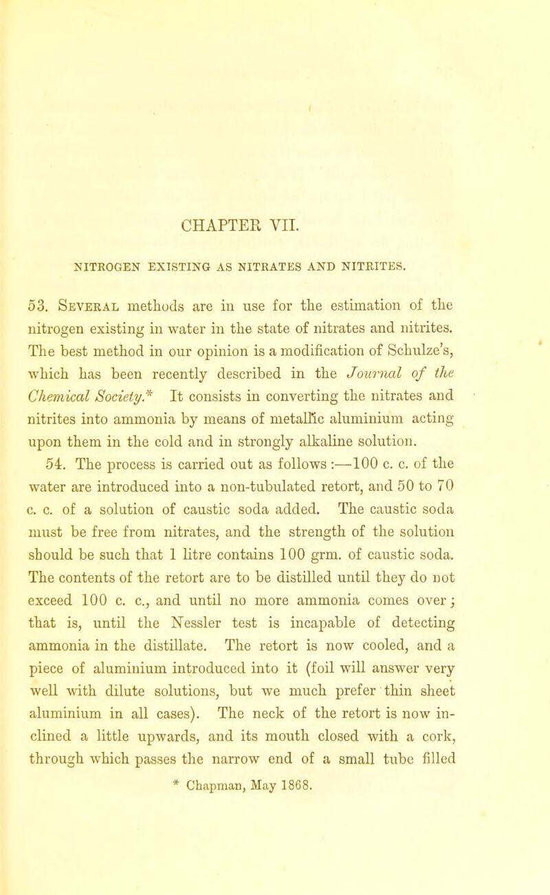 CHAPTER VII. NITROGEN EXISTING AS NITRATES AND NITRITES. 53. Several methods are in use for the estimation of the nitrogen existing in water in the state of nitrates and nitrites. The best method in our opinion is a modification of Schulze's, which has been recently described in the Journal of the Chemical Society.'^ It consists in converting the nitrates and nitrites into ammonia by means of metallic aluminium acting upon them in the cold and in strongly alkaline solution. 54. The process is carried out as follows :—100 c. c. of the water are introduced into a non-tubulated retort, and 50 to 70 c. c. of a solution of caustic soda added. The caustic soda must be free from nitrates, and the strength of the solution should be such that 1 litre contains 100 grm. of caustic soda. The contents of the retort are to be distilled until they do not exceed 100 c. c, and until no more ammonia comes over; that is, until the Nessler test is incapable of detecting ammonia in the distillate. The retort is now cooled, and a piece of aluminium introduced into it (foil wiU answer very weU with dilute solutions, but we much prefer thin sheet aluminium in all cases). The neck of the retort is now in- clined a little upwards, and its mouth closed with a cork, through which passes the narrow end of a small tube filled * Chapman, May 1868.