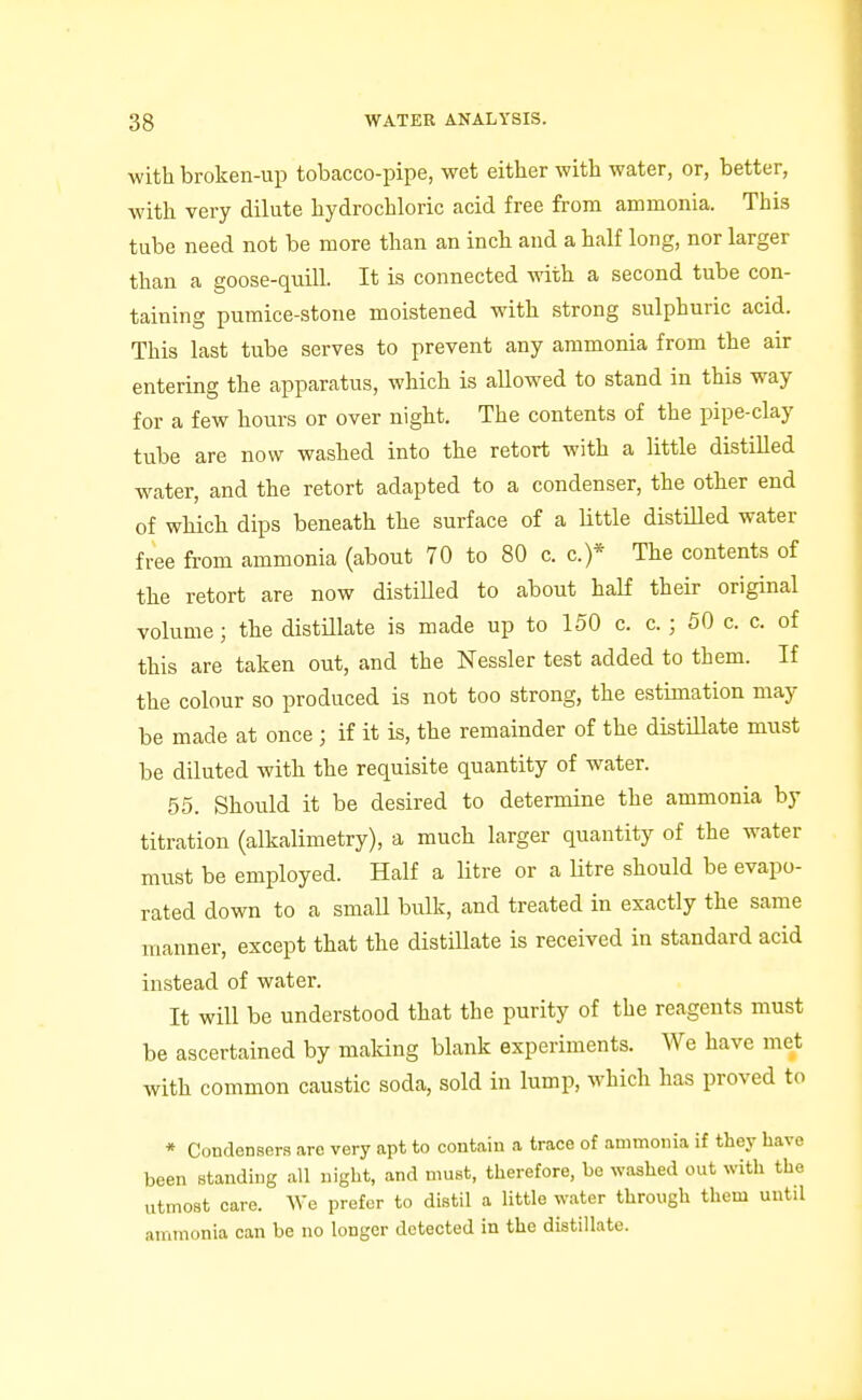 ■with broken-up tobacco-pipe, wet either with water, or, better, with very dilute hydrochloric acid free from ammonia. This tube need not be more than an inch and a half long, nor larger than a goose-quill. It is connected with a second tube con- taining pumice-stone moistened with strong sulphuric acid. This last tube serves to prevent any ammonia from the air entering the apparatus, which is allowed to stand in this way for a few hours or over night. The contents of the pipe-clay tube are now washed into the retort with a little distilled water, and the retort adapted to a condenser, the other end of which dips beneath the surface of a little distilled water free from ammonia (about 70 to 80 c. c.)* The contents of the retort are now distilled to about half their original volume; the distillate is made up to 150 c. c.; 50 c. c. of this are taken out, and the Nessler test added to them. If the colour so produced is not too strong, the estknation may be made at once ; if it is, the remainder of the distiUate must be diluted with the requisite quantity of water. 55. Should it be desired to determine the ammonia by titration (alkalimetry), a much larger quantity of the water must be employed. Half a litre or a Utre should be evapo- rated down to a small bulk, and treated in exactly the same manner, except that the distillate is received in standard acid instead of water. It will be understood that the purity of the reagents must be ascertained by maldng blank experiments. We have met with common caustic soda, sold in lump, which has proved to * Condensers are very apt to contain a trace of ammonia if they have been standing all night, and must, therefore, be washed out with the utmost care. We prefer to distil a little water through them until ammonia can be no longer detected in the distillate.
