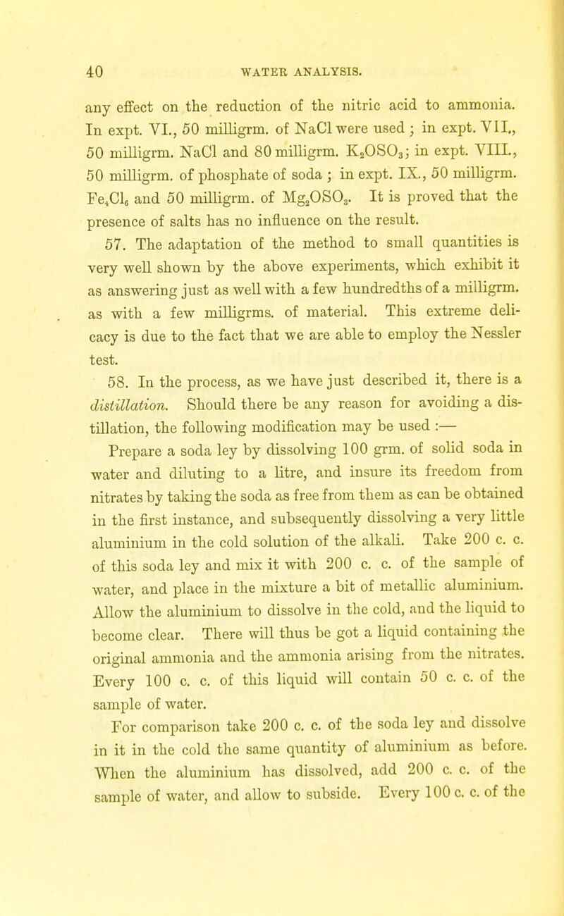 any effect on the reduction of the nitric acid to ammonia. In exjjt. VI., 50 miUigrm. of NaCl were used ; in expt. VII., 50 miUigrm. NaCl and SOmilligrm. K2OSO3; in expt. VIII., 50 miUigrm. of phosphate of soda ; in expt. IX., 50 milligrm. Fe^ClB and 50 milligrm. of Mg^OSOa. It is proved that the presence of salts has no influence on the result. 57. The adaptation of the method to small quantities is very weU shown by the above experiments, which exhibit it as answering just as well with a few hundredths of a milligrm. as with a few mUligrms. of material. This extreme deli- cacy is due to the fact that we are able to employ the Nessler test. 58. In the process, as we have just described it, there is a distillation. Should there be any reason for avoiding a dis- tillation, the following modification may be used :— Prepare a soda ley by dissolving 100 grm. of solid soda in water and diluting to a litre, and insure its freedom from nitrates by taking the soda as free from them as can be obtained in the first instance, and subsequently dissolving a very little aluminium in the cold solution of the alkali. Take 200 c. c. of this soda ley and mix it with 200 c. c. of the sample of water, and place in the mixture a bit of metallic aluminium. Allow the aluminium to dissolve in the cold, and the liquid to become clear. There will thus be got a liquid containing the original ammonia and the ammonia arising from the nitrates. Every 100 c. c. of this liquid will contain 50 c. c. of the sample of water. For comparison take 200 c. c. of the soda ley and dissolve in it in the cold the same quantity of aluminium as before. When the aluminium has dissolved, add 200 c. c. of the sample of water, and allow to subside. Every 100 c. c. of the