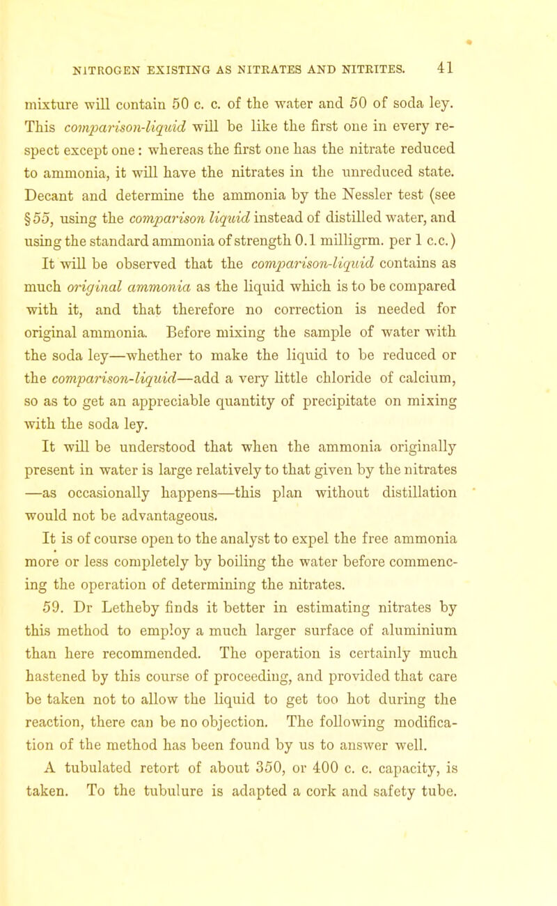 mixture will contain 50 c. c. of the water and 50 of soda ley. This comparison-liquid will be like the first one in every re- spect except one: whereas the first one has the nitrate reduced to ammonia, it wiU have the nitrates in the unreduced state. Decant and determine the ammonia by the Nessler test (see § 55, using the comparison liqidd instead of distilled water, and using the standard ammonia of strength 0.1 milligrm. per 1 c.c.) It will be observed that the comparison-liquid contains as much oriff inal ammonia as the liquid which is to be compared with it, and that therefore no correction is needed for original ammonia. Before mixing the sample of water with the soda ley—whether to make the liquid to be reduced or the comparison-liquid—add a very little chloride of calcium, so as to get an appreciable quantity of precipitate on mixing with the soda ley. It will be understood that when the ammonia originally present in water is large relatively to that given by the nitrates —as occasionally happens—this plan without distillation would not be advantageous. It is of course open to the analyst to expel the free ammonia more or less completely by boiling the water before commenc- ing the operation of determining the nitrates. 59. Dr Letheby finds it better in estimating nitrates by this method to employ a much larger surface of aluminium than here recommended. The operation is certainly much hastened by this course of proceeding, and provided that care be taken not to allow the liquid to get too hot during the reaction, there can be no objection. The following modifica- tion of the method has been found by us to answer well. A tubulated retort of about 350, or 400 c. c. capacity, is taken. To the tubulure is adapted a cork and safety tube.