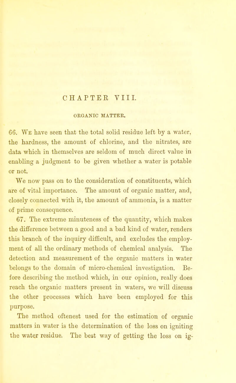 CHAPTEK VIII. ORGANIC MATTEE. 66. We have seen that the total solid residue left by a water, the hardness, the amount of chlorine, and the nitrates, are data which in themselves are seldom of much direct value in enabling a judgment to be given whether a water is potable or not. We now pass on to the consideration of constituents, which are of vital importance. The amount of organic matter, and, closely connected with it, the amount of ammonia, is a matter of prime consequence. 67. The extreme minuteness of the quantity, which makes the difference between a good and a bad kind of water, renders this branch of the inquiry difficult, and excludes the employ- ment of aU the ordinary methods of chemical analysis. The detection and measurement of the organic matters in water belongs to the domain of micro-chemical investigation. Be- fore describing the method which, in our opinion, really does reach the organic matters present in waters, we will discuss the other processes which have been employed for this purpose. The method oftenest used for the estimation of organic matters in water is the determination of the loss on igniting the water residue. The best way of getting the loss on ig-