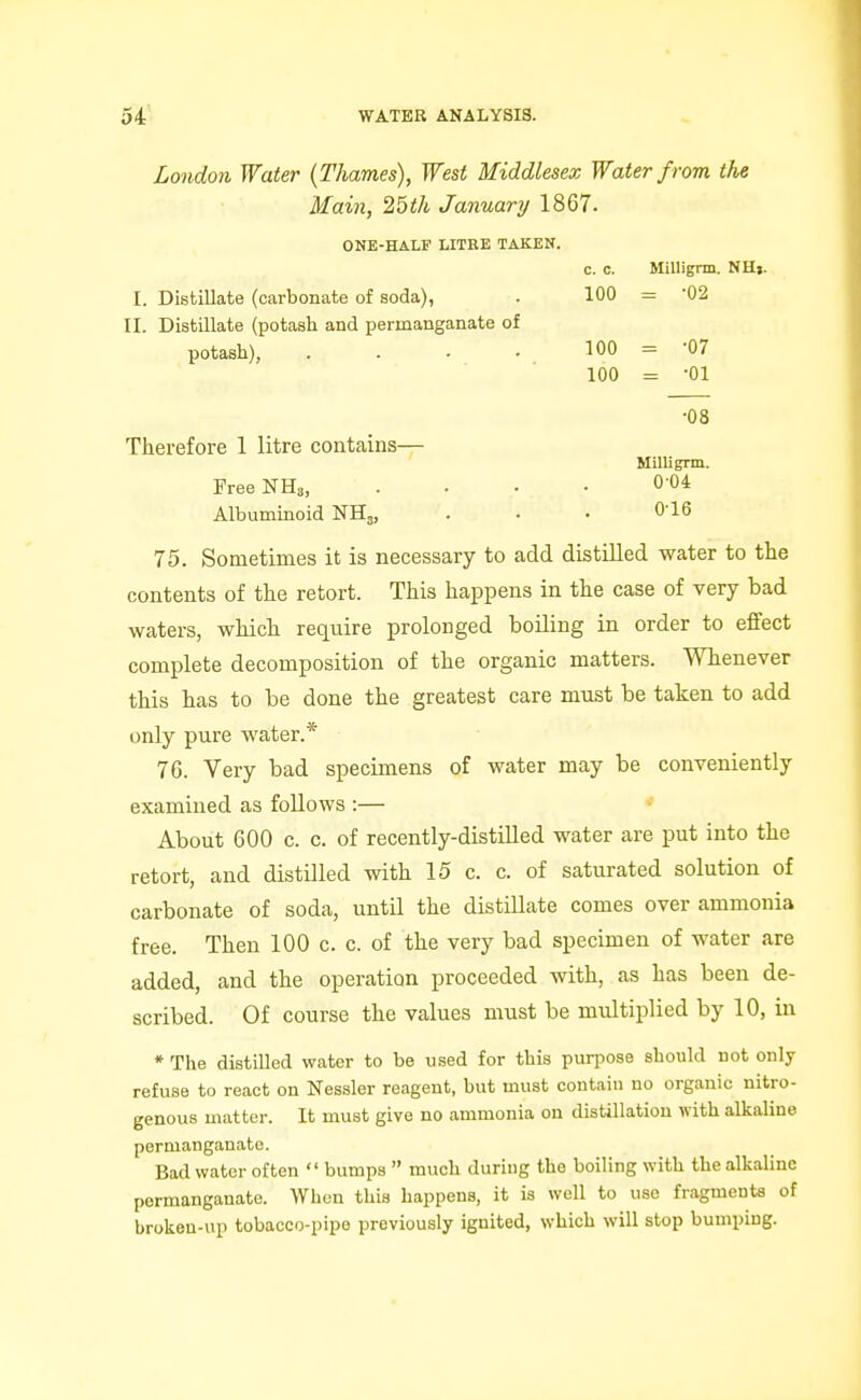 London Water {Thames), West Middlesex Water f rom the Main, 25th January 1867. ONE-HALF LITRE TAKEN. c. c. Millignn. NHj. I. Distillate (carbonate of soda), 100 = -02 II. Distillate (potash and permanganate of potash), 100 = -07 100 = -01 ■08 Therefore 1 litre contains— Milligrm. FreeNHs, 0-04 Albuminoid NHj, 0-16 75. Sometimes it is necessary to add distilled water to the contents of the retort. This happens in the case of very bad waters, which require prolonged boiling in order to eflfect complete decomposition of the organic matters. Whenever this has to be done the greatest care must be taken to add only pure water.* 76. Very bad specimens of water may be conveniently examined as follows :— About 600 c. c. of recently-distilled water are put into the retort, and distilled with 15 c. c. of saturated solution of carbonate of soda, until the distillate comes over ammonia free. Then 100 c. c. of the very bad specimen of water are added, and the operation proceeded with, as has been de- scribed. Of course the values must be multiplied by 10, in *The distilled water to be used for this purpose should not only refuse to react on Nessler reagent, but must contain no organic nitro- genous matter. It must give no ammonia on distillation with alkaline permanganate. Bad water often  bumps  much during the boiling with the alkaline permanganate. When this happens, it is well to use fragments of brokeu-up tobacco-pipe previously ignited, which will stop bumping.