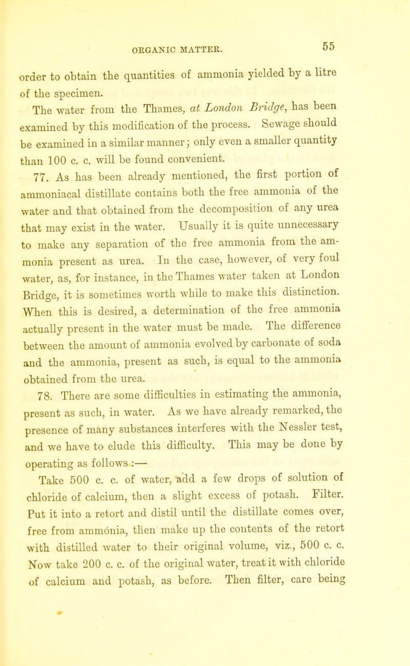 order to obtain the quantities of ammonia yielded by a litre of the specimen. The water from the Thames, at London Bridge, has been examined by this modification of the process. Sewage should be examined in a similar manner i only even a smaller quantity than 100 c. c. will be found convenient. 77. As has been already mentioned, the first portion of ammoniacal distillate contains both the free ammonia of the water and that obtained from the decomposition of any urea that may exist in the water. Usually it is quite unnecessary to make any separation of the free ammonia from the am- monia present as urea. In the case, however, of very foul water, as, for instance, in the Thames water taken at London Bridge, it is sometimes worth while to make this distinction. When this is desired, a determination of the free ammonia actually present in the water must be made. The difference between the amount of ammonia evolved by carbonate of soda and the ammonia, present as such, is equal to the ammonia obtained from the urea. 78. There are some difficulties in estimating the ammonia, present as such, in water. As we have already remarked, the presence of many substances interferes with the Nessler test, and we have to elude this difiiculty. This may be done by operating as follows ;— Take 500 c. c. of water, Wdd a few drops of solution of chloride of calcium, then a slight excess of potash. Filter. Put it into a retort and distil until the distillate comes over, free from ammonia, then make up the contents of the retort with distilled water to their original volume, viz., 500 c. c. Now take 200 c. c. of the original water, treat it with chloride of calcium and potash, as before. Then filter, care being