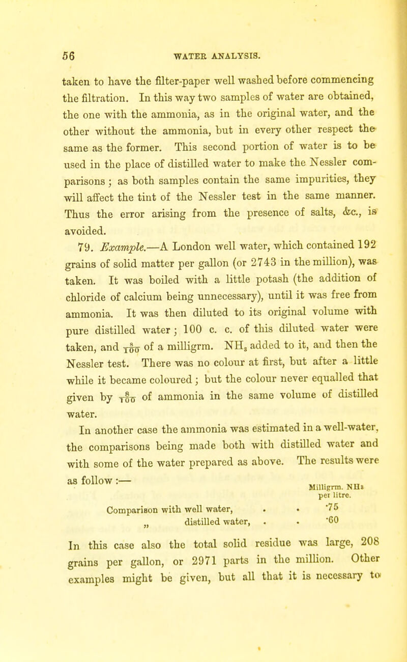 taken to liave the filter-paper well washed before commencing the filtration. In this way two samples of water are obtained, the one with the ammonia, as in the original water, and the other without the ammonia, but in every other respect the same as the former. This second portion of water is to be used in the place of distilled water to make the Nessler com- parisons ; as both samples contain the same impurities, they will afiect the tint of the Nessler test in the same manner. Thus the error arising from the presence of salts, &c., is avoided. 79. Example.—A London well water, which contained 192 grains of solid matter per gallon (or 2743 in the million), was taken. It was boiled with a little potash (the addition of chloride of calcium being unnecessary), untU it was free from ammonia. It was then diluted to its original volume with pure distilled water; 100 c. c. of this diluted water were taken, and tot of a milligrra. NH, added to it, and then the Nessler test. There was no colour at first, but after a little while it became coloured; but the colour never equalled that given by yls of ammonia in the same volume of distilled water. In another case the ammonia was estimated in a well-water, the comparisons being made both with distilled water and with some of the water prepared as above. The results were as follow :— Millignn. NH< per litre. CompariBon with well water, . « '75 „ distilled water, . . 60 In this case also the total solid residue was large, 208 grains per gallon, or 2971 parts in the milUon. Other examples might be given, but all that it is necessary tw