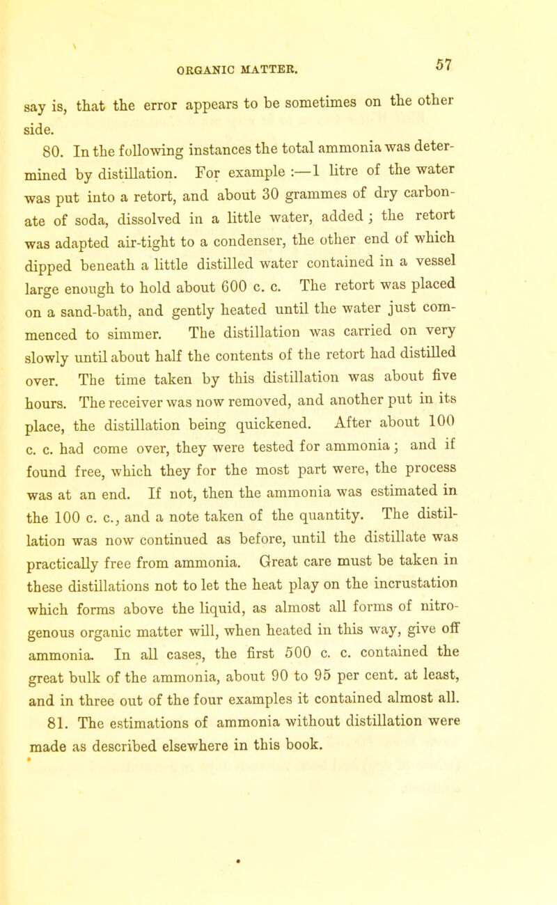 say is, that the error appears to be sometimes on the other side. 80. In the following instances the total ammonia was deter- mined by distillation. For example :—1 Utre of the water was put into a retort, and about 30 grammes of dry carbon- ate of soda, dissolved in a little water, added; the retort was adapted air-tight to a condenser, the other end of which dipped beneath a little distilled water contained in a vessel large enough to hold about 600 c. c. The retort was placed on a sand-bath, and gently heated until the water just com- menced to simmer. The distillation was carried on very slowly until about half the contents of the retort had distilled over. The time taken by this distillation was about five hours. The receiver was now removed, and another put in its place, the distillation being quickened. After about 100 c. c. had come over, they were tested for ammonia; and if found free, which they for the most part were, the process was at an end. If not, then the ammonia was estimated in the 100 c. c, and a note taken of the quantity. The distil- lation was now continued as before, until the distillate was practically free from ammonia. Great care must be taken in these distillations not to let the heat play on the incrustation which forms above the liquid, as almost all forms of nitro- genous organic matter will, when heated in this way, give oft ammonia. In all cases, the first 500 c. c. contained the great bulk of the ammonia, about 90 to 95 per cent, at least, and in three out of the four examples it contained almost all. 81. The estimations of ammonia without distillation were made as described elsewhere in this book.