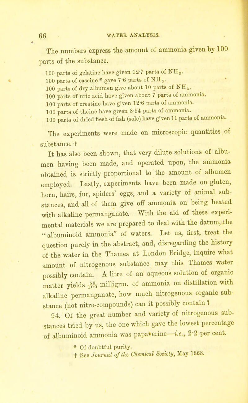 The numbers express the amount of ammonia given by 100 parts of the substance. 100 parts of gelatine have given 12-7 parts of NH3. • 100 parts of caseine * gave 7'6 parts of NH3. 100 parts of dry albumen give about 10 parts of NH3. 100 parts of uric acid have given about 7 parts of ammonia. 100 parts of creatine have given 12-6 parts of ammonia. 100 parts of theine have given 8-54 parts of ammonia. 100 parts of dried flesh of fish (sole) have given 11 parts of ammonia. The experiments were made on microscopic quantities of substance, t It has also been shown, that very dilute solutions of albu- men having been made, and operated upon, the ammonia obtained is strictly proportional to the amount of albumen employed. Lastly, experiments have been made on gluten, horn, hairs, fur, spiders' eggs, and a variety of animal sub- stances, and all of them give off ammonia on being heated with alkaUne permanganate. With the aid of these experi- mental materials we are prepared to deal with the datum, the albuminoid ammonia of waters. Let us, first, treat the question purely in the abstract, and, disregarding the history of the water in the Thames at London Bridge, inquire what amount of nitrogenous substance may this Thames water possibly contain. A litre of an aqueous solution of organic matter yields x'jfir milligrm. of ammonia on distillation with alkaline permanganate, how much nitrogenous organic sub- stance (not nitro-compounds) can it possibly contain ? 94. Of the great number and variety of nitrogenous sub- stances tried by us, the one which gave the lowest percentage of albuminoid ammonia was papaverine—i.e., 2-2 per cent. * Of doubtful purity. t See Journal of the Chemical Society, May 1868.