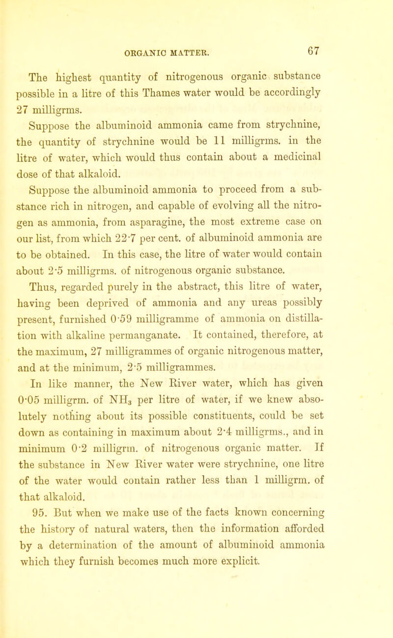 The highest quantity of nitrogenous organic substance possible in a litre of this Thames water would be accordingly 27 milligrms. Suppose the albuminoid ammonia came from strychnine, the quantity of strychnine would be 11 milligrms. in the litre of water, which would thus contain about a medicinal dose of that alkaloid. Suppose the albuminoid ammonia to proceed from a sub- stance rich in nitrogen, and capable of evolving aU the nitro- gen as ammonia, from asparagine, the most extreme case on our list, from which 227 per cent, of albuminoid ammonia are to be obtained. In this case, the litre of water would contain about 2-5 milligrms. of nitrogenous organic substance. Thus, regarded purely in the abstract, this litre of water, having been deprived of ammonia and any ureas possibly present, furnished 0 59 milligramme of ammonia on distilla- tion with alkaline permanganate. It contained, therefore, at the maximum, 27 milligrammes of organic nitrogenous matter, and at the minimum, 2'5 milligrammes. In like manner, the New River water, which has given 005 milligrm. of NHa per litre of water, if we knew abso- lutely notfdng about its possible constituents, could be set down as containing in maximum about 2*4 milligrms., and in minimum 0'2 milligrm. of nitrogenous organic matter. If the substance in New River water were strychnine, one litre of the water would contain rather less than 1 miUigrm. of that alkaloid. 95. But when we make use of the facts known concerning the history of natural waters, then the information afforded by a determination of the amount of albuminoid ammonia which they furnish becomes much more explicit.