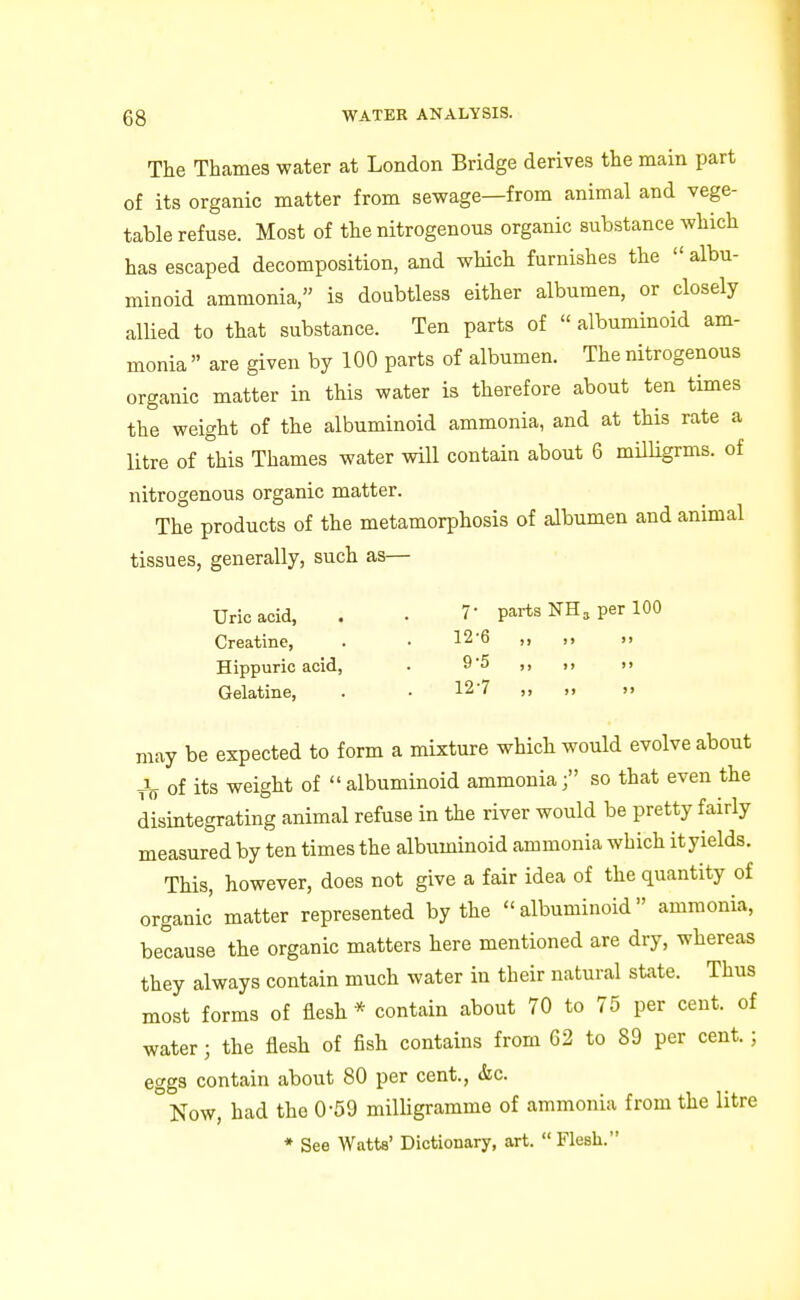 The Thames water at London Bridge derives the main part of its organic matter from sewage—from animal and vege- table refuse. Most of the nitrogenous organic substance which has escaped decomposition, and which furnishes the  albu- minoid ammonia, is doubtless either albumen, or closely allied to that substance. Ten parts of « albuminoid am- monia  are given by 100 parts of albumen. The nitrogenous organic matter in this water is therefore about ten times the weight of the albuminoid ammonia, and at this rate a litre of this Thames water will contain about 6 milligrms. of nitrogenous organic matter. The products of the metamorphosis of albumen and animal tissues, generally, such as— Uric acid, . . 7- parts NH, per 100 Creatine, . • 12-6 ,, ,, d Hippuric acid, . 9'5 >, )> >> Gelatine, . • 127 ,, >> may be expected to form a mixture which would evolve about of its weight of albuminoid ammonia; so that even the disintegrating animal refuse in the river would be pretty fairly measured by ten times the albuminoid ammonia which it yields. This, however, does not give a fair idea of the quantity of organic' matter represented by the albuminoid ammonia, because the organic matters here mentioned are dry, whereas they always contain much water in their natural state. Thus most forms of flesh * contain about 70 to 75 per cent, of water; the flesh of fish contains from 62 to 89 per cent.; eggs contain about 80 per cent., &c. °Now, had the 0-59 milligramme of ammonia from the litre * See Watts' Dictionary, art.  Flesh.