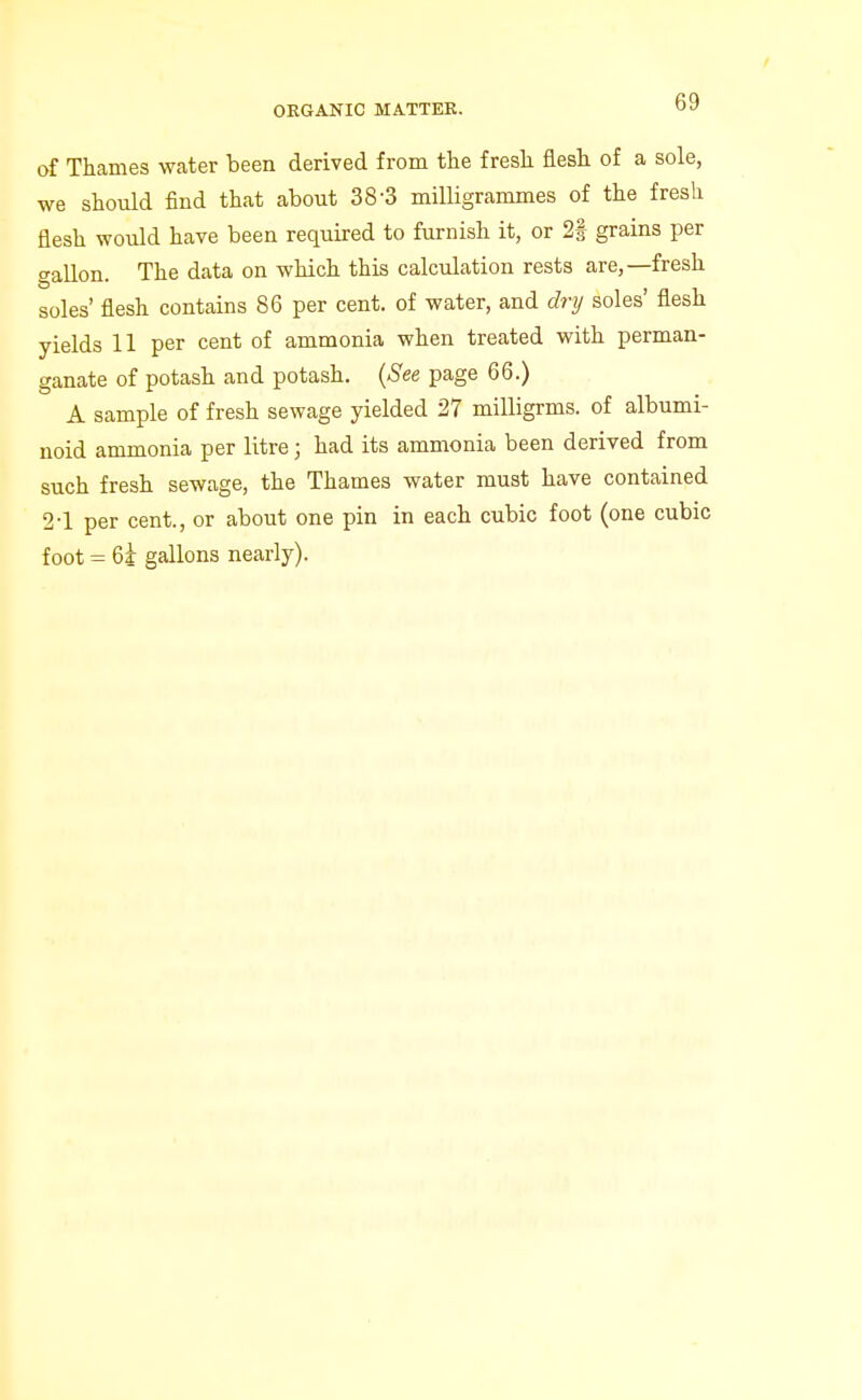 of Thames water been derived from the fresh flesh of a sole, we should find that about 38-3 milligrammes of the fresh flesh would have been required to furnish it, or 2| grains per gallon. The data on which this calculation rests are,—fresh soles' flesh contains 86 per cent, of water, and dry soles' flesh yields U per cent of ammonia when treated with perman- ganate of potash and potash. {See page 66.) A sample of fresh sewage yielded 27 milligrms. of albumi- noid ammonia per litre; had its ammonia been derived from such fresh sewage, the Thames water must have contained 2-1 per cent., or about one pin in each cubic foot (one cubic foot = 6i gallons nearly).