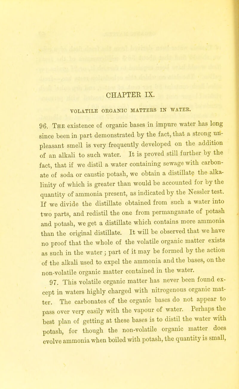 VOLATILE ORGANIC MATTERS IN WATEE. 96. The existence of organic bases in impure water has long since been in part demonstrated by the fact, that a strong un- pleasant smell is very frequently developed on the addition of an alkali to such water. It is proved still further by the fact, that if we distil a water containing sewage with carbon- ate of soda or caustic potash, we obtain a distillate the alka- linity of which is greater than would be accounted for by the quantity of ammonia present, as indicated by the Nesslertest. If we divide the distillate obtained from such a water into two parts, and redistil the one from permanganate of potash and potash, we get a distillate which contains more ammonia than the origmal distillate. It will be observed that we have no proof that the whole of the volatile organic matter exists as such in the water ; part of it may be formed by the action of the alkali used to expel the ammonia and the bases, on the non-volatile organic matter contained in the water. 97. This volatile organic matter has never been found ex- cept in waters highly charged with nitrogenous organic mat- ter. The carbonates of the organic bases do not appear to pass over very easily with the vapour of water. Perhaps the best plan of getting at these bases is to distil the water with potash, for though the non-volatile organic matter does evolve ammonia when boiled with potash, the quantity is small,