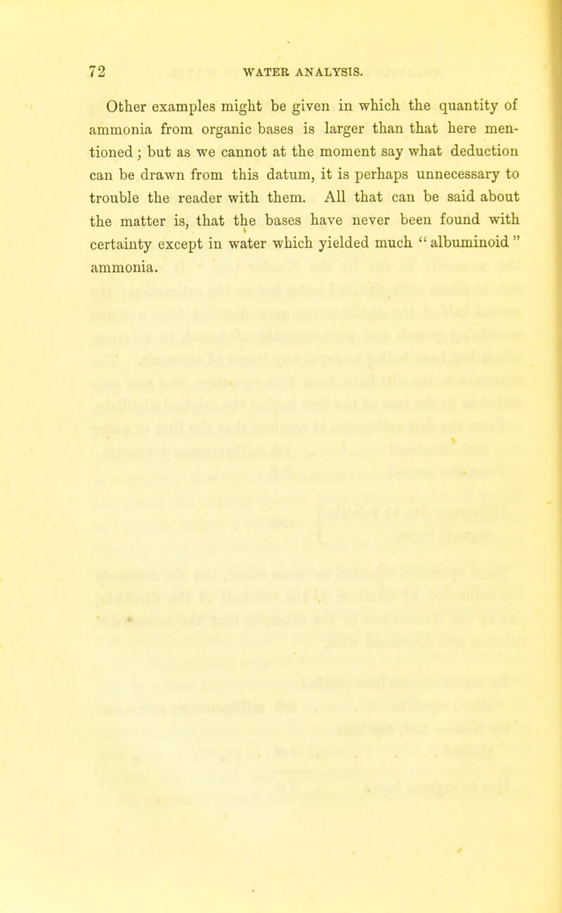 Other examples might be given in which the quantity of ammonia from organic bases is larger than that here men- tioned ; but as we cannot at the moment say what deduction can be drawn from this datum, it is perhaps unnecessary to trouble the reader with them. All that can be said about the matter is, that the bases have never been found with certainty except in water which yielded much  albuminoid  ammonia.