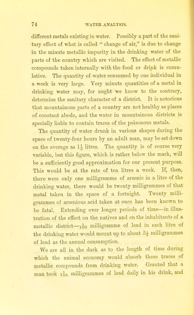 different metals existing in water. Possibly a part of the sani- tary effect of what is called  change of air, is due to change in the minute metallic impurity in the drinking water of the parts of the country which are visited. The effect of metallic compounds taken internally with the food or drink is cumu- lative. The quantity of water consumed by one individual in a week is very large. Very minute quantities of a metal in drinking water may, for aught we know to the contrary, determine the sanitary character of a district. It is notorious that mountainous parts of a country are not healthy as places of constant abode, and the water in mountainous districts is specially liable to contain traces of the poisonous metals. The quantity of water drunk in various shapes during the space of twenty-four hours by an adult man, may be set down on the average as 1| litres. The quantity is of course very variable, but this figure, which is rather below the mark, will be a sufficiently good approximation for our present purpose. This would be at the rate of ten litres a week. If, then, there were only one milligramme of arsenic in a litre of the drinking water, there would be twenty milligrammes of that metal taken in the space of a fortnight. Twenty milli- grammes of arsenious acid taken at once has been known to be fatal. Extending over longer periods of time—in illus- tration of the effect on the natives and on the inhabitants of a metallic district—milligramme of lead in each litre of the drinking water would mount up to about 5i milligrammes of lead as the annual consumption. We are all in the dark as to the length of time during which the animal economy would absorb these traces of metallic compounds from drinking water. Granted that a man took rio milligrammes of lead daily in his drink, and