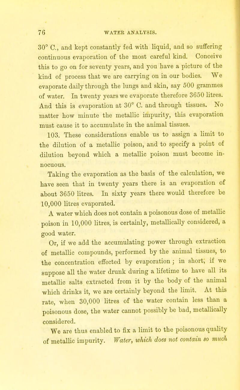 30° C, and kept constantly fed with liquid, and so suflfering continuous evaporation of the most careful kind. Conceive this to go on for seventy years, and you have a picture of the kind of process that we are carrying on in our bodies. We evaporate daily through the lungs and skin, say 500 grammes of water. In twenty years we evaporate therefore 3650 litres. And this is evaporation at 30° C. and through tissues. No matter how minute the metallic impurity, this evaporation must cause it to accumulate in the animal tissues. 103. These considerations enable us to assign a limit to the dilution of a metallic poison, and to specify a point of dilution beyond which a metallic poison must become in- nocuous. Taking the evaporation as the basis of the calculation, we have seen that in twenty years there is an evaporation of about 3650 litres. In sixty years there would therefore be 10,000 litres evaporated. A water which does not contain a poisonous dose of metallic poison in 10,000 litres, is certainly, metallically considered, a good water. Or, if we add the accumulating power through extraction of metallic compounds, performed by the animal tissues, to the concentration effected by evaporation ; in short, if we suppose all the water drunk during a lifetime to have all its metallic salts extracted from it by the body of the animal which drinks it, we are certainly beyond the limit. At this rate, when 30,000 litres of the water contain less than a poisonous dose, the water cannot possibly be bad, metallically considered. We are thus enabled to fix a limit to the poisonous quality of metallic impurity. Water, which does not contain so much