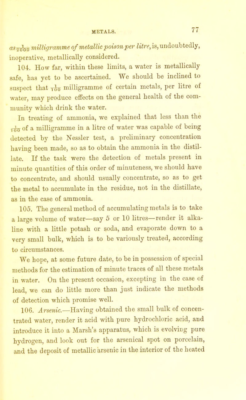 as milligramme of metallic poison per litre, is, undoubtedly, inoperative, metallically considered. 104. How far, within these limits, a water is metallically safe, has yet to be ascertained. We should be inclined to suspect that tut7 milligramme of certain metals, per litre of water, may produce effects on the general health of the com- munity which drink the water. In treating of ammonia, we explained that less than the xi^ of a milligramme in a litre of water was capable of being detected by the Nessler test, a preliminary concentration having been made, so as to obtain the ammonia in the distil- late. If the task were the detection of metals present in minute quantities of this order of minuteness, we should have to concentrate, and should usually concentrate, so as to get the metal to accumulate in the residue, not in the distillate, as in the case of ammonia. 105. The general method of accumulating metals is to take a large volume of water—say 5 or 10 litres—render it alka- line with a little potash or soda, and evaporate down to a very small bulk, which is to be variously treated, according to circumstances. We hope, at some future date, to be in possession of special methods for the estimation of minute traces of all these metals in water. On the present occasion, excepting in the case of lead, we can do little more than just indicate the methods of detection which promise well. 106. Arsenic.—Having obtained the small bulk of concen- trated water, render it acid with pure hydrochloric acid, and introduce it into a Marsh's apparatus, which is evolving pure hydrogen, and look out for the arsenical spot on porcelain, and the deposit of metallic arsenic in the interior of the heated