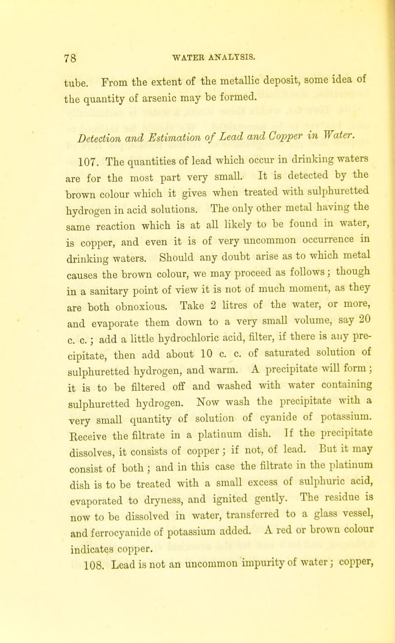 tube. From the extent of the metallic deposit, some idea of the quantity of arsenic may be formed. Detection and Estimation of Lead and Copper in Water. 107. The quantities of lead which occur in drinking waters are for the most part very small. It is detected by the brown colour which it gives when treated with sulphuretted hydrogen in acid solutions. The only other metal having the same reaction which is at all likely to be found in water, is copper, and even it is of very uncommon occurrence in drinking waters. Should any doubt arise as to which metal causes the brown colour, we may proceed as follows; though in a sanitary point of view it is not of much moment, as they are both obnoxious. Take 2 Utres of the water, or more, and evaporate them down to a very small volume, say 20 c. c.; add a little hydrochloric acid, filter, if there is any pre- cipitate, then add about 10 c. c. of saturated solution of sulphuretted hydrogen, and warm. A precipitate will form; it is to be filtered off and washed with water containing sulphuretted hydrogen. Now wash the precipitate with a very small quantity of solution of cyanide of potassium. Keceive the filtrate in a platioum dish. If the precipitate dissolves, it consists of copper; if not, of lead. But it may consist of both ; and in this case the filtrate in the platinum dish is to be treated with a small excess of sulphuric acid, evaporated to dryness, and ignited gently. The residue is now to be dissolved in water, transferred to a glass vessel, and ferrocyanide of potassium added. A red or brown colour indicates copper. 108. Lead is not an uncommon impurity of water; copper,