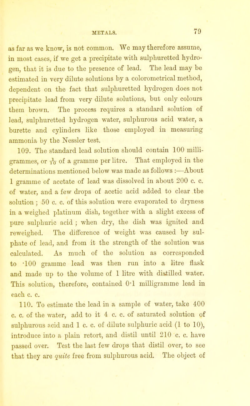 as far as we know, is not common. We may therefore assume, in most cases, if we get a precipitate with sulphuretted hydro- gen, that it is due to the presence of lead. The lead may be estimated in very dilute solutions by a colorometrical method, dependent on the fact that sulphuretted hydrogen does not precipitate lead from very dilute solutions, but only colours them brown. The process requires a standard solution of lead, sulphuretted hydrogen water, sulphurous acid water, a burette and cylinders like those employed in measuring ammonia by the Nessler test. 109. The standard lead solution should contain 100 milli- grammes, or of a gramme per litre. That employed in the determinations mentioned below was made as follows :—About 1 gramme of acetate of lead was dissolved in about 200 c. c. of water, and a few drops of acetic acid added to clear the solution 5 50 c. c. of this solution were evaporated to dryness in a weighed platinum dish, together with a slight excess of pure sulphuric acid ; when dry, the dish was ignited and reweighed. The difference of weight was caused by sul- phate of lead, and from it the strength of the solution was calculated. As much of the solution as corresponded to '100 gramme lead was then run into a litre flask and made up to the volume of 1 litre with distilled water. This solution, therefore, contained O'l milligramme lead in each c. c. 110. To estimate the lead in a sample of water, take 400 c. c. of the water, add to it 4 c. c. of saturated solution of sulphurous acid and 1 c. c. of dilute sulphuric acid (1 to 10), introduce into a plain retort, and distil until 210 c. c. have passed over. Test the last few drops that distil over, to see that they are quite free from sulphurous acid. The object of