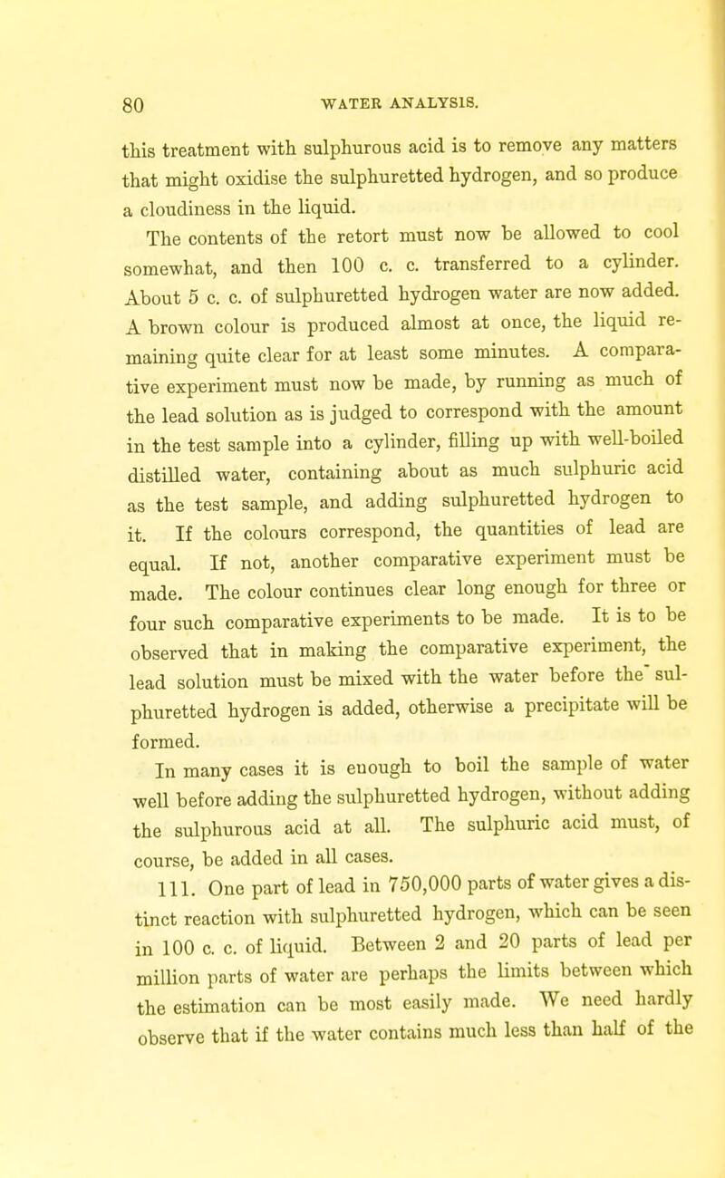 this treatment with sulphurous acid is to remove any matters that might oxidise the sulphuretted hydrogen, and so produce a cloudiness in the liquid. The contents of the retort must now be allowed to cool somewhat, and then 100 c. c. transferred to a cylinder. About 5 c. c. of sulphuretted hydrogen water are now added. A brown colour is produced almost at once, the liquid re- maining quite clear for at least some minutes. A compara- tive experiment must now be made, by running as much of the lead solution as is judged to correspond with the amount in the test sample into a cylinder, filling up with weU-boHed distilled water, containing about as much sulphuric acid as the test sample, and adding sulphuretted hydrogen to it. If the colours correspond, the quantities of lead are equal. If not, another comparative experiment must be made. The colour continues clear long enough for three or four such comparative experiments to be made. It is to be observed that in making the comparative experiment, the lead solution must be mixed with the water before the sul- phuretted hydrogen is added, otherwise a precipitate will be formed. In many cases it is enough to boil the sample of water well before adding the sulphuretted hydrogen, without adding the sulphurous acid at all. The sulphuric acid must, of course, be added in all cases. 111. One part of lead in 750,000 parts of water gives a dis- tinct reaction with sulphuretted hydrogen, which can be seen in 100 c. c. of liquid. Between 2 and 20 parts of lead per million parts of water are perhaps the Umits between which the estimation can be most easily made. We need hardly observe that if the water contains much less than half of the