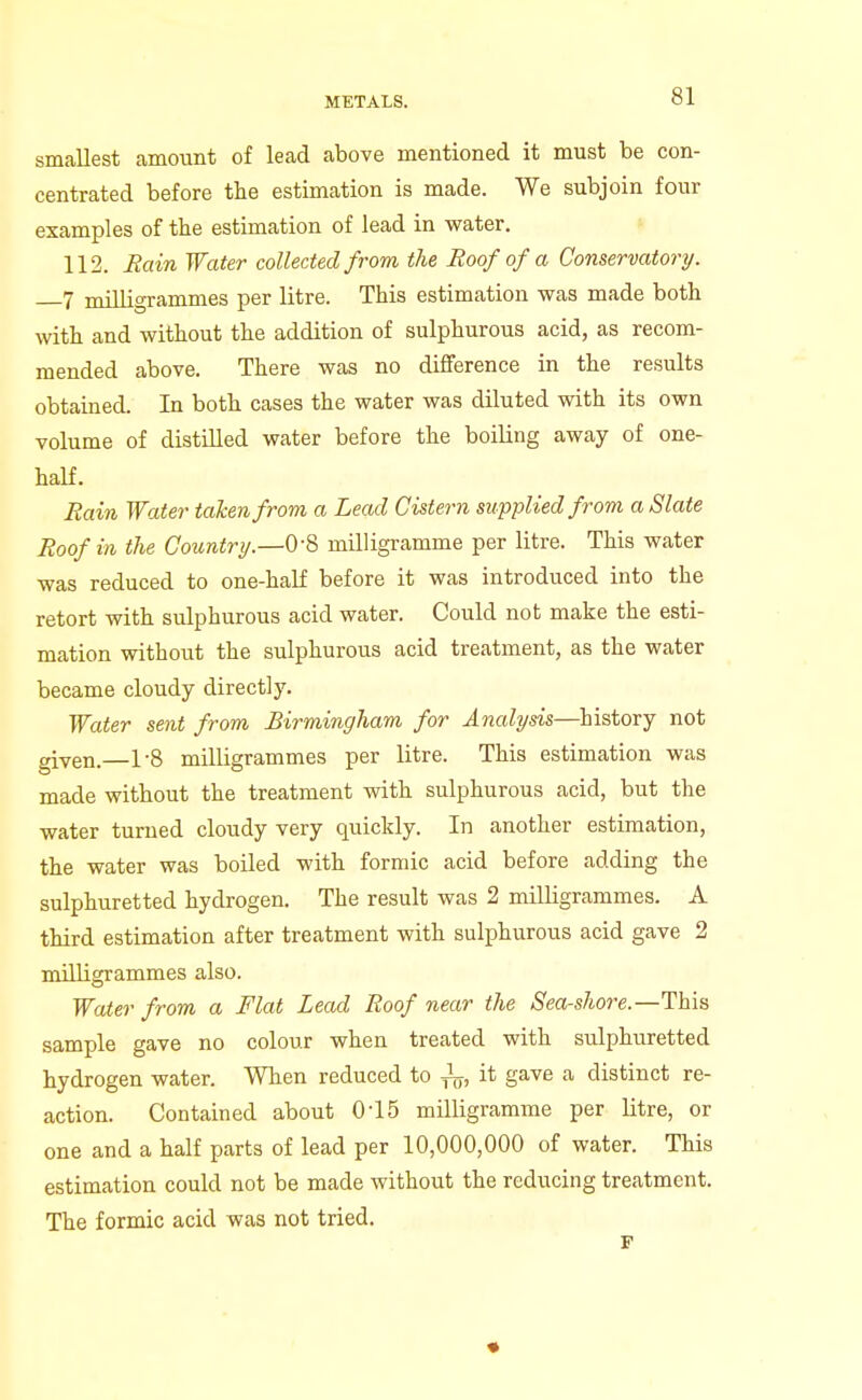 smallest amount of lead above mentioned it must be con- centrated before tlie estimation is made. We subjoin four examples of the estimation of lead in water. ^ 112. Bain Water collected from the Roof of a Conservatory. 7 milligrammes per litre. This estimation was made both with and without the addition of sulphurous acid, as recom- mended above. There was no difference in the results obtained. In both cases the water was diluted with its own volume of distilled water before the boiling away of one- half. Eain Water taken from a Lead Cistern supplied from a Slate Roof in the Countrt/.—OS milligramme per litre. This water was reduced to one-half before it was introduced into the retort with sulphurous acid water. Could not make the esti- mation without the sulphurous acid treatment, as the water became cloudy directly. Water sent from Birmingham for Analysis—history not given.—1-8 milligrammes per litre. This estimation was made without the treatment with sulphurous acid, but the water turned cloudy very quickly. In another estimation, the water was boiled with formic acid before adding the sulphuretted hydrogen. The result was 2 milligrammes. A third estimation after treatment with sulphurous acid gave 2 milligrammes also. Water from a Flat Lead Roof near the Sea-shore.—This sample gave no colour when treated with sulphuretted hydrogen water. When reduced to ^, it gave a distinct re- action. Contained about 0-15 milligramme per litre, or one and a half parts of lead per 10,000,000 of water. This estimation could not be made without the reducing treatment. The formic acid was not tried.