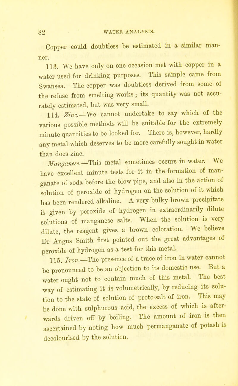 Copper could doubtless be estimated in a similar man- ner. 113. We have only on one occasion met with copper in a water used for drinking purposes. This sample came from Swansea. The copper was doubtless derived from some of the refuse from smelting works; its quantity was not accu- rately estimated, but was very small. 114. Zinc.—We cannot undertake to say which of the various possible methods will be suitable for the extremely minute quantities to be looked for. There is, however, hardly any metal which deserves to be more carefully sought in water than does zinc. Manganese.—This, metal sometimes occurs in water. We have exceUent minute tests for it in the formation of man- ganate of soda before the blow-pipe, and also in the action of solution of peroxide of hydrogen on the solution of it which has been rendered alkaline. A very bulky brown precipitate is given by peroxide of hydrogen in extraordinarily dilute solutions of manganese salts. When the solution is very dilute, the reagent gives a brown coloration. We beUeve Dr Angus Smith first pointed out the great advantages of peroxide of hydrogen as a test for this metal. 115. Iron. The presence of a trace of iron in water cannot be pronounced to be an objection to its domestic use. But a water ought not to contain much of this metal. The best way of estimating it is volumetrically, by reducing its solu- tion to the state of solution of proto-salt of iron. This may be done with sulphurous acid, the excess of which is after- wards driven off by boiling. The amount of iron is then ascertained by noting how much permanganate of potash is decolourised by the solution.