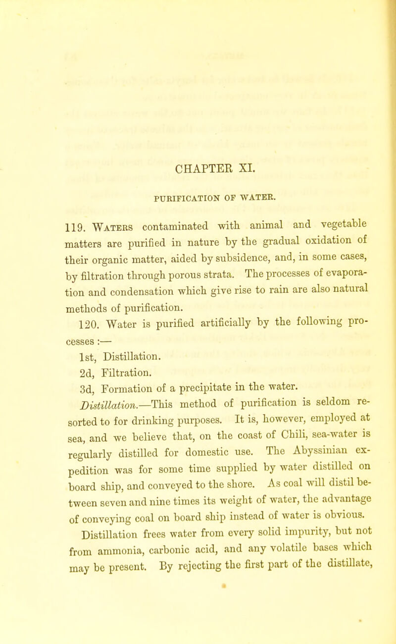 CHAPTER XI. PURIFICATION OP WATEE. 119. Waters contaminated with animal and vegetable matters are purified in nature by the gradual oxidation of their organic matter, aided by subsidence, and, in some cases, by filtration through porous strata. The processes of evapora- tion and condensation which give rise to rain are also natural methods of purification. 120. Water is purified artificially by the following pro- cesses :— 1st, Distillation. 2d, Filtration. 3d, Formation of a precipitate in the water. Distillation.—YyAs, method of purification is seldom re- sorted to for drinking purposes. It is, however, employed at sea, and we believe that, on the coast of Chili, sea-water is regularly distilled for domestic use. The Abyssinian ex- pedition was for some time supplied by water distilled on board ship, and conveyed to the shore. As coal will distil be- tween seven and nine times its weight of water, the advantage of conveying coal on board ship instead of water is obvious. Distillation frees water from every solid impurity, but not from ammonia, carbonic acid, and any volatile bases which may be present. By rejecting the first part of the distillate,