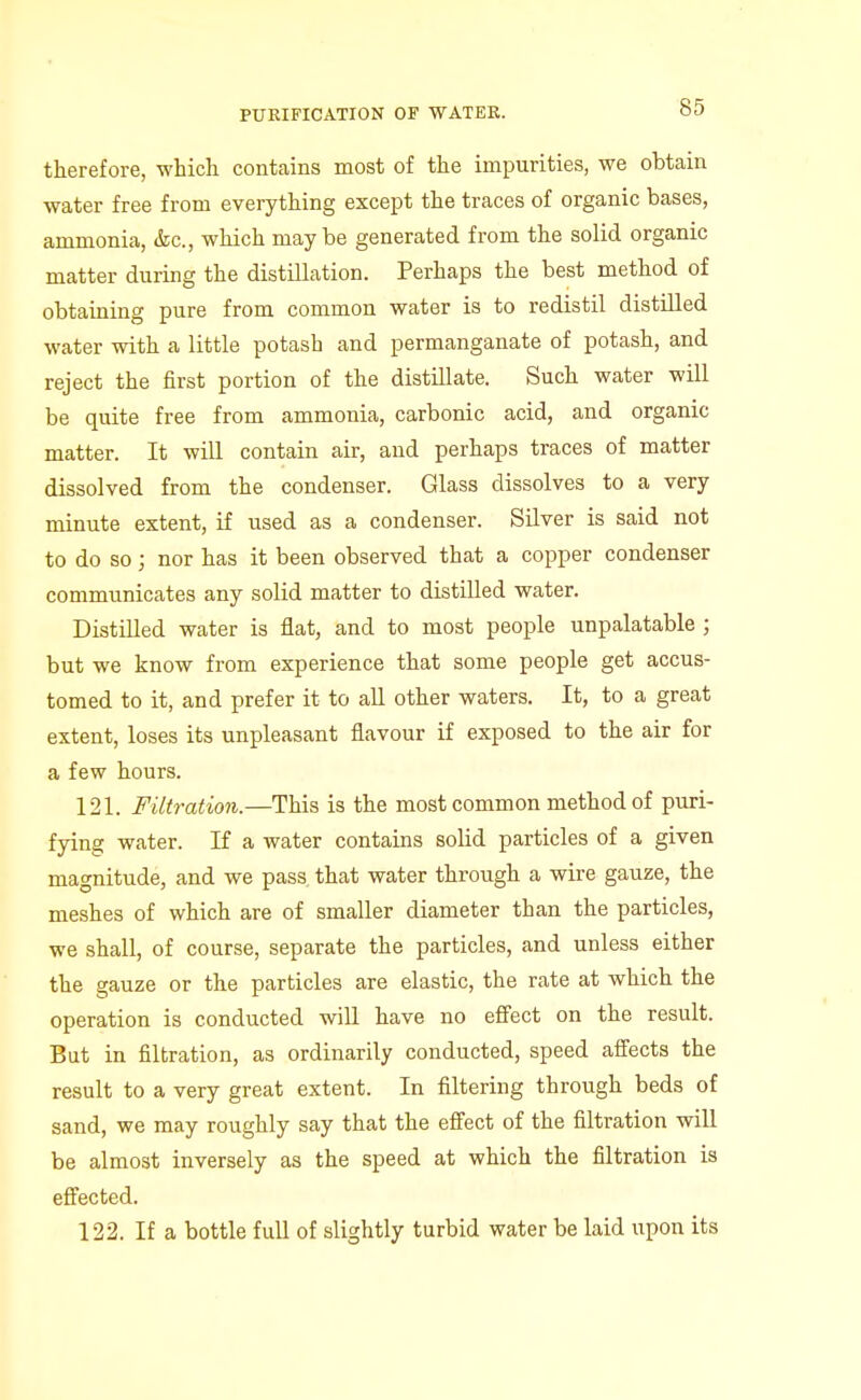 therefore, which contains most of the impurities, we obtain water free from everything except the traces of organic bases, ammonia, <fec., which may be generated from the solid organic matter during the distillation. Perhaps the best method of obtaining pure from common water is to redistil distilled water with a little potash and permanganate of potash, and reject the first portion of the distillate. Such water will be quite free from ammonia, carbonic acid, and organic matter. It will contain air, and perhaps traces of matter dissolved from the condenser. Glass dissolves to a very minute extent, if used as a condenser. Silver is said not to do so; nor has it been observed that a copper condenser communicates any solid matter to distilled water. Distilled water is flat, and to most people unpalatable ; but we know from experience that some people get accus- tomed to it, and prefer it to all other waters. It, to a great extent, loses its unpleasant flavour if exposed to the air for a few hours. 121. Filtration.—This is the most common method of puri- fying water. If a water contains solid particles of a given magnitude, and we pass that water through a wire gauze, the meshes of which are of smaller diameter than the particles, we shall, of course, separate the particles, and unless either the gauze or the particles are elastic, the rate at which the operation is conducted will have no effect on the result. But in filtration, as ordinarily conducted, speed affects the result to a very great extent. In filtering through beds of sand, we may roughly say that the effect of the filtration will be almost inversely as the speed at which the filtration is effected. 122. If a bottle full of slightly turbid water be laid upon its