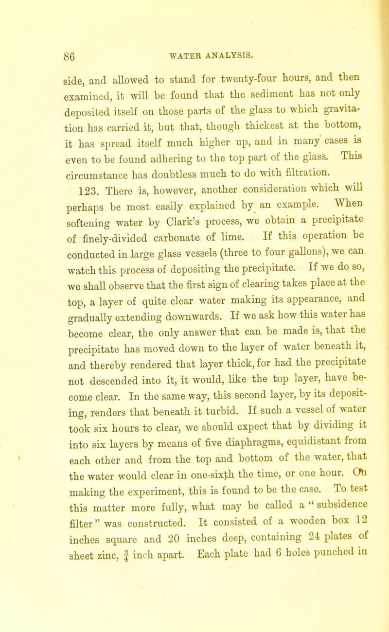 side, and allowed to stand for twenty-four hours, and tlien examined, it wiU be found that the sediment has not only deposited itself on those parts of the glass to which gravita- tion has carried it, but that, though thickest at the bottom, it has spread itself much higher up, and in many cases is even to be found adhering to the top part of the glass. This circumstance has doubtless much to do with filtration. 123. There is, however, another consideration which will perhaps be most easily explained by an example. When softening water by Clark's process, we obtain a precipitate of finely-divided carbonate of lime. If this operation be conducted in large glass vessels (three to four gallons), we can watch this process of depositing the precipitate. If we do so, we shall observe that the first sign of clearing takes place at the top, a layer of quite clear water making its appearance, and gradually extending downwards. If we ask how this water has become clear, the only answer that can be made is, that the precipitate has moved down to the layer of water beneath it, and thereby rendered that layer thick, for had the precipitate not descended into it, it would, like the top layer, have be- come clear. In the same way, this second layer, by its deposit- ing, renders that beneath it turbid. If such a vessel of water took six hours to clear, we should expect that by dividing it into six layers by means of five diaphragms, equidistant from each other and from the top and bottom of the water, that the water would clear in one-sixJ;h the time, or one hour. Oh making the experiment, this is found to be the case. To test this matter more fully, what may be called a  subsidence filter was constructed. It consisted of a wooden box 12 inches square and 20 inches deep, containing 24 plates of sheet zinc, f inch apart. Each plate had 6 holes punched in