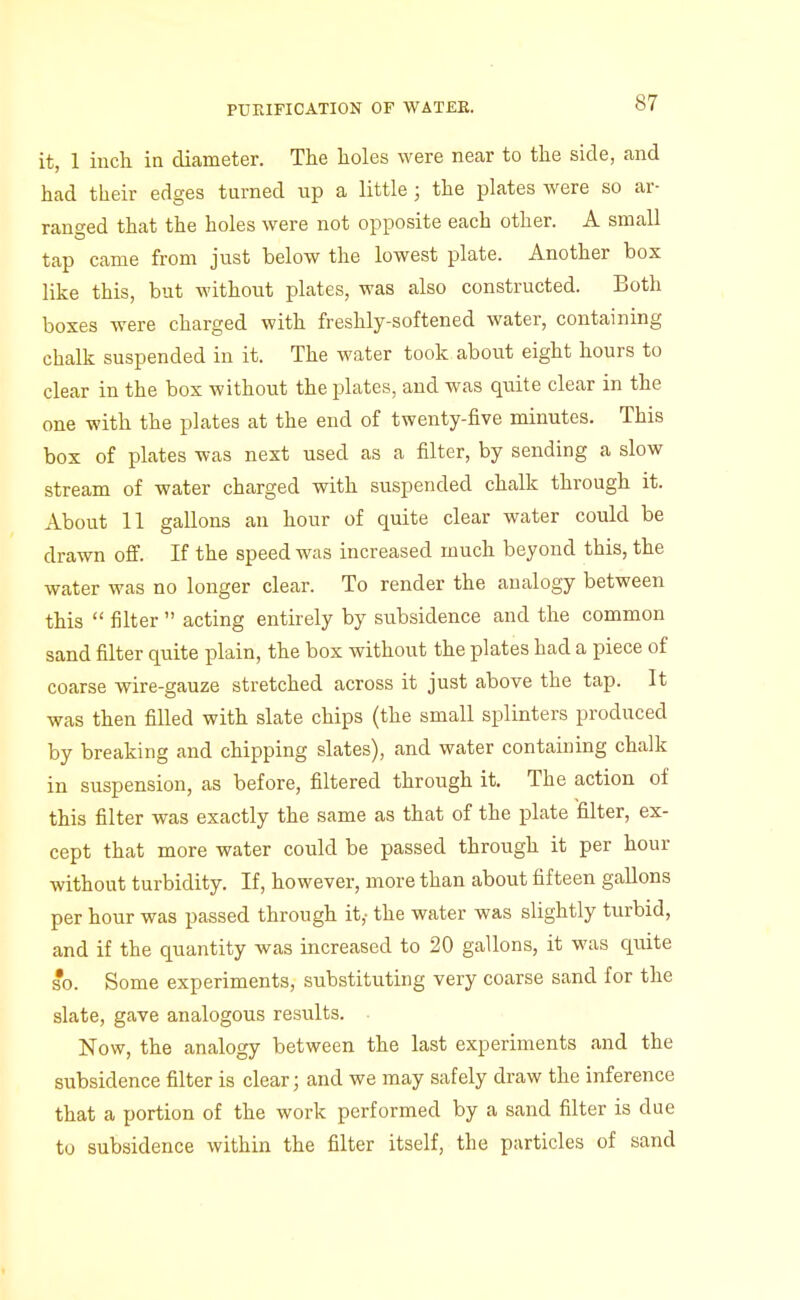 it, 1 inch in diameter. The holes were near to the side, and had their edges turned up a little; the plates were so ar- ranged that the holes were not opposite each other. A small tap came from just below the lowest plate. Another box like this, but without plates, was also constructed. Both boxes were charged with freshly-softened water, containing chalk suspended in it. The water took about eight hours to clear in the box without the plates, and was quite clear in the one with the plates at the end of twenty-five minutes. This box of plates was next used as a filter, by sending a slow stream of water charged with suspended chalk through it. About 11 gallons an hour of quite clear water could be drawn off. If the speed was increased much beyond this, the water was no longer clear. To render the analogy between this  filter  acting entirely by subsidence and the common sand filter quite plain, the box without the plates had a piece of coarse wire-gauze stretched across it just above the tap. It was then filled with slate chips (the small splinters produced by breaking and chipping slates), and water containing chalk in suspension, as before, filtered through it. The action of this filter was exactly the same as that of the plate filter, ex- cept that more water could be passed through it per hour without turbidity. If, however, more than about fifteen gallons per hour was passed through it,- the water was slightly turbid, and if the quantity was increased to 20 gallons, it was quite so. Some experiments, substituting very coarse sand for the slate, gave analogous results. Now, the analogy between the last experiments and the subsidence filter is clear; and we may safely draw the inference that a portion of the work performed by a sand filter is due to subsidence within the filter itself, the particles of sand