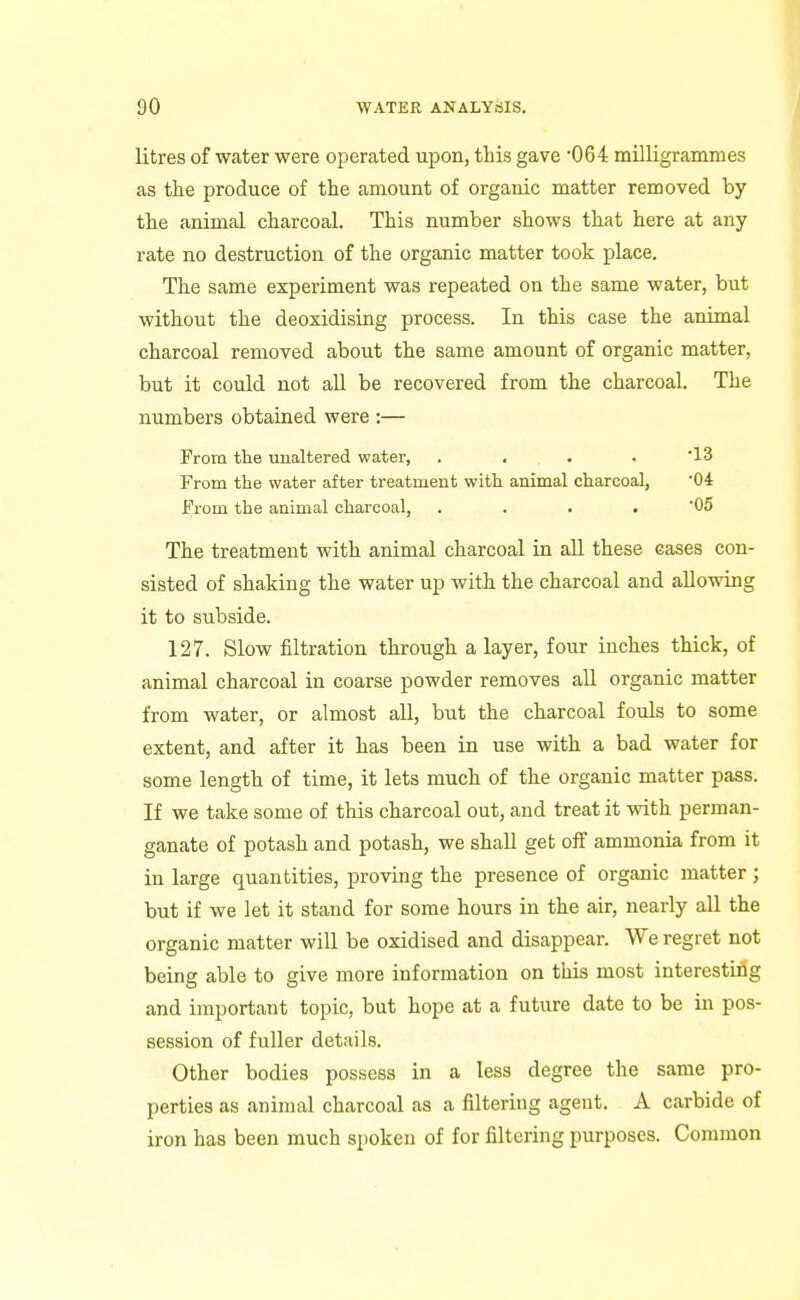 litres of water were operated upon, this gave 064 milligrammes as the produce of the amount of organic matter removed by the animal charcoal. This number shows that here at any rate no destruction of the organic matter took place. The same experiment was repeated on the same water, but without the deoxidising process. In this case the animal charcoal removed about the same amount of organic matter, but it could not all be recovered from the charcoal. The numbers obtained were :— From the unaltered water, .... '13 From the water after treatment with animal charcoal, '04 From the animal charcoal, . . . . 05 The treatment with animal charcoal in all these eases con- sisted of shaking the water up with the charcoal and allowing it to subside. 127. Slow filtration through a layer, four inches thick, of animal charcoal in coarse powder removes aU organic matter from water, or almost all, but the charcoal fouls to some extent, and after it has been in use with a bad water for some length of time, it lets much of the organic matter pass. If we take some of this charcoal out, and treat it with perman- ganate of potash and potash, we shall get off ammonia from it in large quantities, proving the presence of organic matter; but if we let it stand for some hours in the air, nearly all the organic matter will be oxidised and disappear. We regret not being able to give more information on this most interesting and important topic, but hope at a future date to be in pos- session of fuUer details. Other bodies possess in a less degree the same pro- perties as animal charcoal as a filtering agent. A carbide of iron has been much spoken of for filtering purposes. Common