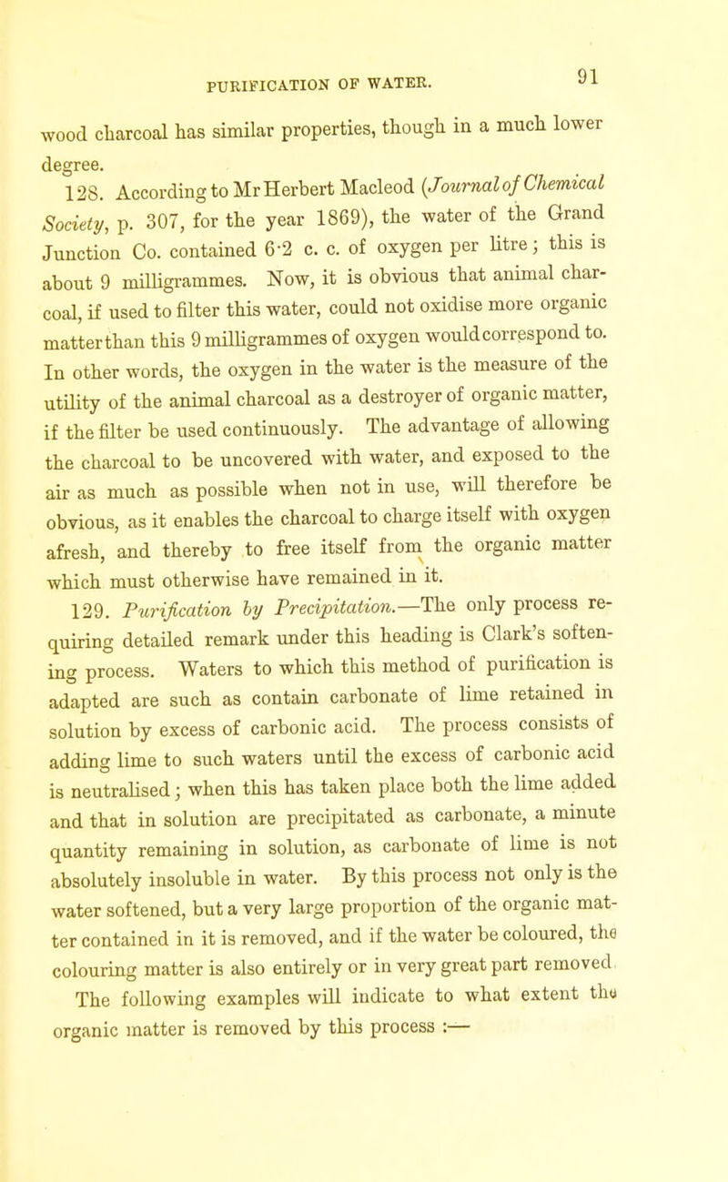 wood cliarcoal has similar properties, though in a much lower degree. 128. According to Mr Herbert Macleod {Journal of Chemical Society, p. 307, for the year 1869), the water of the Grand Junction Co. contained 6-2 c. c. of oxygen per Utre; this is about 9 miUigrammes. Now, it is obvious that animal char- coal, if used to filter this water, could not oxidise more organic matterthan this 9 milligrammes of oxygen would correspond to. In other words, the oxygen in the water is the measure of the utility of the animal charcoal as a destroyer of organic matter, if the filter be used continuously. The advantage of allowing the charcoal to be uncovered with water, and exposed to the air as much as possible when not in use, wiU therefore be obvious, as it enables the charcoal to charge itself with oxygen afresh, and thereby to free itself from the organic matter which must otherwise have remained in it. 129. Purification hy Precipitation.—Th.Q only process re- quiring detailed remark under this heading is Clark's soften- ing process. Waters to which this method of purification is adapted are such as contain carbonate of lime retained in solution by excess of carbonic acid. The process consists of adding lime to such waters until the excess of carbonic acid is neutralised; when this has taken place both the lime added and that in solution are precipitated as carbonate, a minute quantity remaining in solution, as carbonate of lime is not absolutely insoluble in water. By this process not only is the water softened, but a very large proportion of the organic mat- ter contained in it is removed, and if the water be coloured, the colouring matter is also entirely or in very great part removed. The following examples will indicate to what extent tha organic matter is removed by this process :—