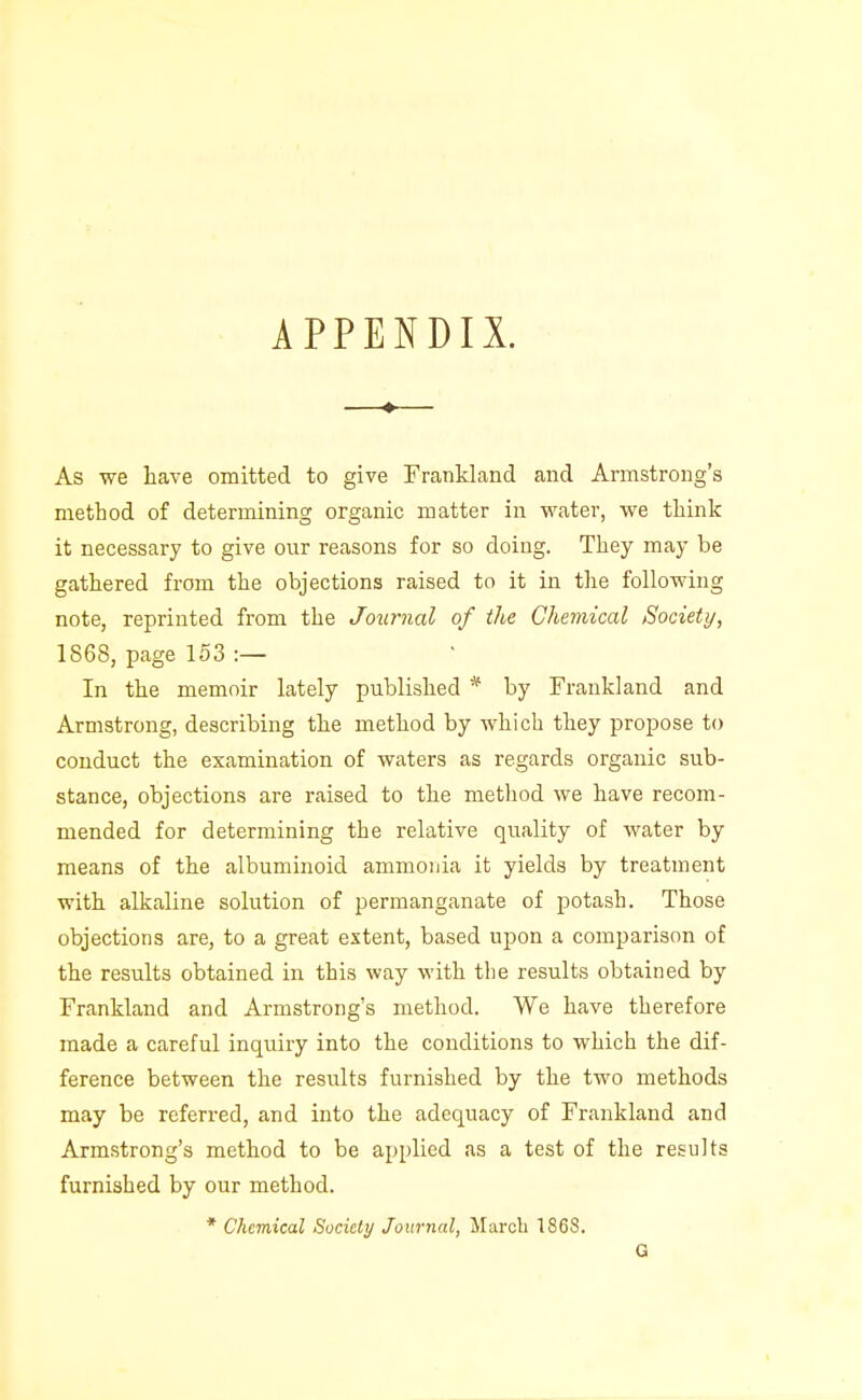 As we have omitted to give Frankland and Armstrong's method of determining organic matter in water, we think it necessary to give our reasons for so doing. They may be gathered from the objections raised to it in the following note, reprinted from the Journal of the Chemical Society, 1868, page 153 :— In the memoir lately published * by Frankland and Armstrong, describing the method by which they propose to conduct the examination of waters as regards organic sub- stance, objections are raised to the method we have recom- mended for determining the relative quality of water by means of the albuminoid ammonia it yields by treatment with alkaline solution of permanganate of potash. Those objections are, to a great extent, based upon a comparison of the results obtained in this way with tlie results obtained by Frankland and Armstrong's method. We have therefore made a careful inquiry into the conditions to which the dif- ference between the results furnished by the two methods may be referred, and into the adequacy of Frankland and Armstrong's method to be applied as a test of the results furnished by our method. * Chemical Society Journal, Marcli 1868. Q