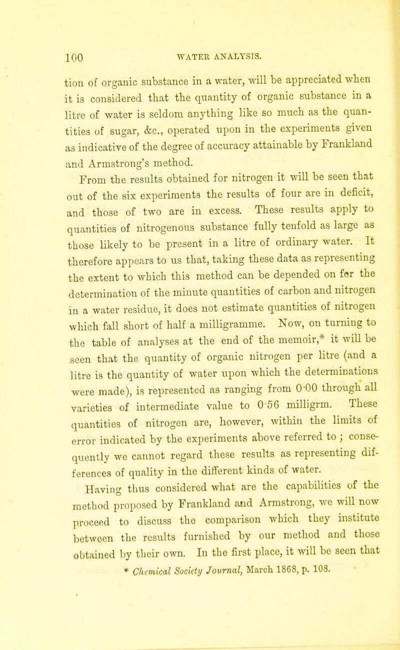 tion of organic substance in a water, will be appreciated wben it is considered that the quantity of organic substance in a litre of water is seldom anything like so much as the quan- tities of sugar, (fee, operated upon in the experiments given as indicative of the degree of accuracy attainable by Frankland and Armstrong's method. From the results obtained for nitrogen it will be seen that out of the six experiments the results of four are in deficit, and those of two are in excess. These results apply to quantities of nitrogenous substance fully tenfold as large as those likely to be present in a litre of ordinary water. It therefore appears to us that, taking these data as representing the extent to which this method can be depended on for the determination of the minute quantities of carbon and nitrogen in a water residue, it does not estimate quantities of nitrogen which fall short of half a milligramme. Now, on turning to the table of analyses at the end of the memoir,* it will be seen that the quantity of organic nitrogen per litre (and a litre is the quantity of water upon which the determinations were made), is represented as ranging from 0-00 through all varieties of intermediate value to 0 56 milligrm. These quantities of nitrogen are, however, within the limits of error indicated by the experiments above referred to ; conse- quently we cannot regard these results as representing dif- ferences of quality in the different kinds of water. Having thus considered what are the capabilities of the method proposed by Frankland aiid Armstrong, we will now proceed to discuss the comparison which they institute between the results furnished by our method and those obtained by their own. In the first place, it will be seen that * Chemical Society Journal, March 1868, p. 108.