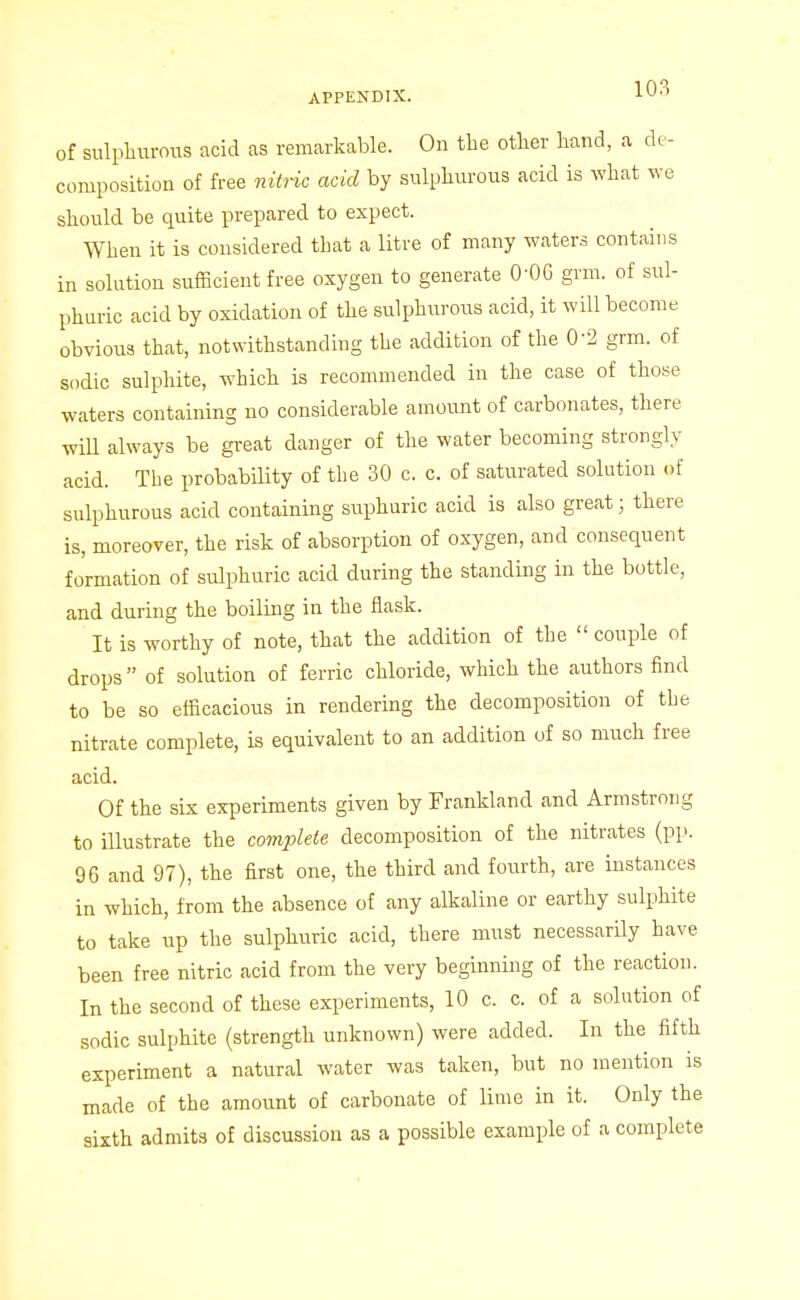 APPENDIX. lO-'' of sulpliurous acid as remarkable. On the other hand, a de- composition of free nitric acid by sulphurous acid is what Ave should be quite prepared to expect. When it is considered that a litre of many waters contains in solution sufficient free oxygen to generate 0-OG grm. of sul- phuric acid by oxidation of the sulphurous acid, it will become obvious that, notwithstanding the addition of the 0-2 grm. of sodic sulphite, which is recommended in the case of those waters containing no considerable amount of carbonates, there will always be great danger of the water becoming strongly acid. The probability of the 30 c. c. of saturated solution of sulphurous acid containing suphuric acid is also great; there is, moreover, the risk of absorption of oxygen, and consequent formation of sulphuric acid during the standing in the bottle, and during the boiling in the flask. It is worthy of note, that the addition of the  couple of drops of solution of ferric chloride, which the authors find to be so efficacious in rendering the decomposition of the nitrate complete, is equivalent to an addition of so much free acid. Of the six experiments given by Frankland and Armstrong to illustrate the complete decomposition of the nitrates (pp. 96 and 97), the first one, the third and fourth, are instances in which, from the absence of any alkaline or earthy sulphite to take up the sulphuric acid, there must necessarily have been free nitric acid from the very beginning of the reaction. In the second of these experiments, 10 c. c. of a solution of sodic sulphite (strength unknown) were added. In the fifth experiment a natural water was taken, but no mention is made of the amount of carbonate of lime in it. Only the sixth admits of discussion as a possible example of a complete