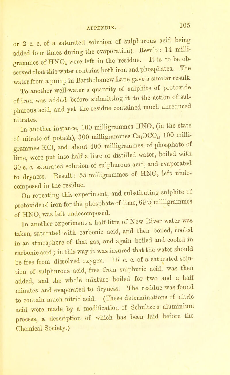 or 2 c. c. of a saturated solution of sulphurous acid being added four times during the evaporation). Kesult: 14 milli- grammes of HNO3 were left in the residue. It is to be ob- served that this water contains both iron and phosphates. The water from a pump in Bartholomew Lane gave a similar result. To another well-water a quantity of sulphite of protoxide of iron was added before submitting it to the action of sul- phurous acid, and yet the residue contained much unreduced In another instance, 100 milligrammes HNO3 (in the state of nitrate of potash), 300 milligrammes Ca,OCO,, 100 milli- grammes KCl, and about 400 milligrammes of phosphate of lime, were put into half a litre of distilled water, boiled with 30 c' c. saturated solution of sulphurous acid, and evaporated to dryness. Result: 55 miUigrammes of HNO3 left unde- composed in the residue. On repeating this experiment, and substituting sulphite of protoxide of iron for the phosphate of lime, 69-5 milUgrammes of HNO3 was left undecomposed. In another experiment a half-litre of New River water was taken, saturated with carbonic acid, and then boiled, cooled in an atmosphere of that gas, and again boiled and cooled in carbonic acid; in this way it was insured that the water should be free from dissolved oxygen. 15 c. c. of a saturated solu- tion of siilphurous acid, free from sulphuric acid, was then added, and the whole mixture boiled for two and a half minutes and evaporated to dryness. The residue was found to contain much nitric acid. (These determinations of nitric acid were made by a modification of Schultze's aluminium process, a description of which has been laid before the Chemical Society.)