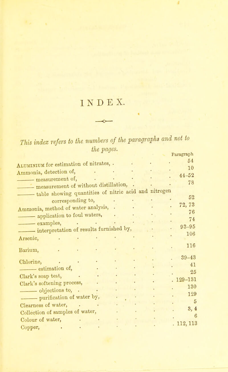 INDEX. This index refers to the numUrs of the paragraphs and not to the pages. Paragraph Aluminium for estimation of nitrates, Ammonia, detection of, • measurement of, measurement of without distillation, . table showing quantities of nitric acid and corresponding to. Ammonia, method of water analysis, . application to foul waters, examples, . interpretation of results furnished by, Arsenic, • • ■ • Baiium, ■ • • * Chlorine, . • • ■ estimation of, Clark's soap test, Clark's softening process, objections to, . purification of water by. Clearness of water. Collection of samples of water. Colour of water, Copper, nitrogen 54 10 44-52 78 52 72, 73 76 74 93-95 106 116 39-43 41 25 129-131 130 129 5 8,4 6 112,113