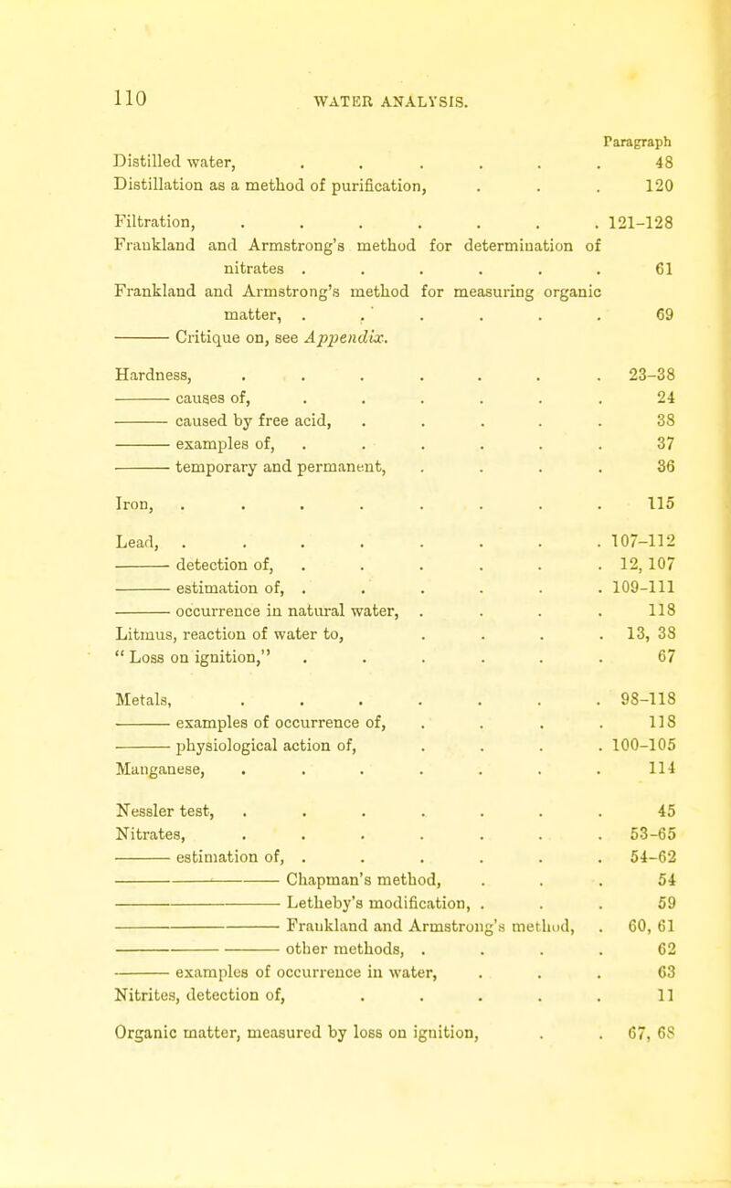 Paragraph Distilled water, ...... 48 Distillation as a method of purification, . . . 120 Filtration, ....... 121-128 Fraukland and Armstrong's method for determination of nitrates ...... 61 Frankland and Armstrong's method for measuring organic matter, . . . . . . 69 Critique on, see Appendix. Hardness, ....... 23-38 causes of, ...... 24 caused by free acid, ..... 38 examples of, . . . . . . 37 temporary and permanent, .... 36 Iron, 115 Lead, 107-112 detection of, . . . . . .12,107 estimation of, . . . . . . 109-111 occurrence in natural water, . . . . 118 Litmus, reaction of water to, . . . . 13, 38  Loss on ignition, ...... 67 Metals, . . . . . . . 98-118 examples of occurrence of, . . . . 118 physiological action of, .... 100-105 Manganese, . . . . . . . 114 Nessler test, ....... 45 Nitrates, . . . . . . .53-65 estimation of, . . . . . . 54-62 ^ Chapman's method, ... 54 Letheby's modification, ... 59 Fraukland and Armstrong's method, . 60, 61 other methods, .... 62 examples of occurrence in water, ... 63 Nitrites, detection of, . . . . . 11 Organic matter, measured by loss on ignition, . . 67, 68