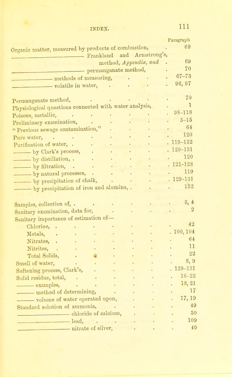 Paragraph Organic matter, measured by prodncts of combustion, . 69 ° . . Fraukland and Armstrong's, method, Appendix, and . 69 permanganate method, . 10 methods of measuring, . . • 67-73 volatile in water, . . • . 96, 97 Permanganate method, ''^ Physiological questions connected with water analysis, . 1 Poisons, metallic, 98-118 Preliminary examination, . . • • •  Previous sewage contamination, . . . • 64 ■ 120 Pure water, . • • • • * Purification of water, . . • ' • • • 119-132 by Clark's process, .... .129-131 • TOO by distillation, . . • • • • by filtration, . . • ' • • • 121-128 by natural processes, . . • • • by precipitation of chalk, .... 129-131 by precipitation of iron and alumina, . . . 132 Samples, collection of, . . . • • . 3, 4 Sanitary examination, data for, .... 2 Sanitary importance of estimation of— Chlorine, ^2 Metals, 100,104 Nitrates, ^4 Nitrites, ^ Total Solids, . j • ■ • • 22 Smell of water, . • • • • . 8, 9 Softening process, Clark's, ..... 129-131 Solid residue, total, ...... 16-22 examples, . • • • • . 18,21 method of determining, .... 17 volume of water operated upon, . . . 17, 19 Standard solution of ammonia, .... 49 . chloride of calcium, ... 30 lead, 109 . nitrate of silver, ... 40