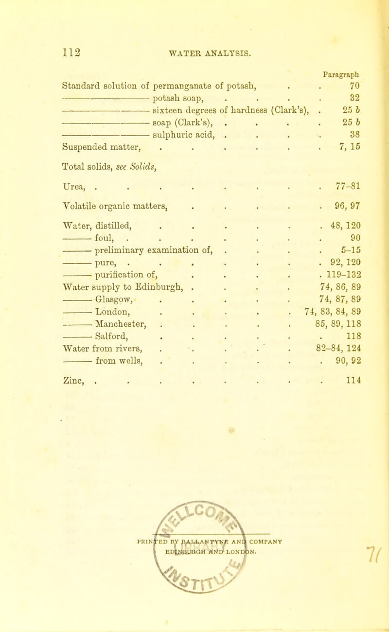 Paragraph Standard solution of pernaanganate of potash, . . 70 potash soap, .... 32 sixteen degrees of hardness (Clark's), . 25 6 soap (Clark's), . . . . 25 b sulphuric acid, . . . , 38 Suspended matter, . . . . . . 7, 15 Total solids, see Solids, Urea, ........ 77-81 Volatile organic matters, . . . . . 96, 97 Water, distffled, . . . . . . 48, 120 foul, ....... 90 preliminary examination of, . . . . 5-15 pure, . . . . . . , 92, 120 purification of, ..... 119-132 Water supply to Edinburgh, .... 74, 86, 89 Glasgow, ..... 74, 87, 89 London, . . . . -74, 83, 84, 89 Manchester, ..... 85, 89, 118 Salford, ...... 118 Water from rivers, . ■. . .' . 82-84,124 from wells, . . . . . . 90, 92 Zinc, ........ 114