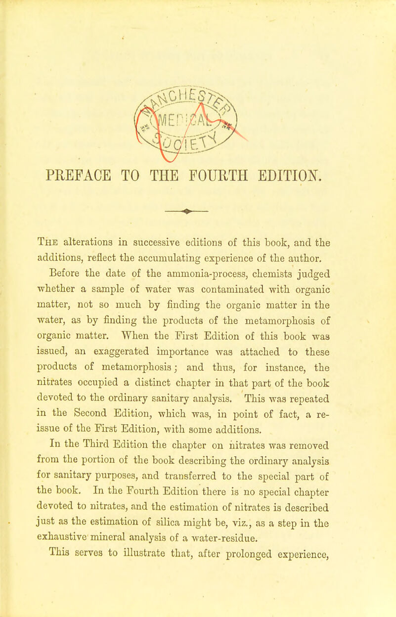 PREFACE TO THE FOURTH EDITION. The alterations in successive editions of this book, and the additions, reflect the accumulating experience of the author. Before the date of the ammonia-process, chemists judged whether a sample of water was contaminated with organic matter, not so much by finding the organic matter in the water, as by finding the products of the metamorphosis of organic matter. When the First Edition of this book was issued, an exaggerated importance was attached to these products of metamorphosis; and thus, for instance, the nitrates occupied a distinct chapter in that part of the book devoted to the ordinary sanitary analysis. This was repeated in the Second Edition, which was, in point of fact, a re- issue of the Eirst Edition, with some additions. In the Third Edition the chapter on nitrates was removed from the portion of the book describing the ordinary analysis for sanitary purposes, and transferred to the special part of the book. In the Fourth Edition there is no special chapter devoted to nitrates, and the estimation of nitrates is described just as the estimation of silica might be, viz., as a step in the exhaustive mineral analysis of a water-residue. This servos to illustrate that, after prolonged experience,