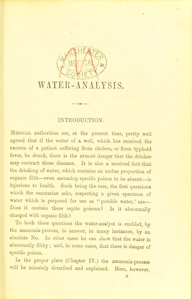 WATER-ANALYSIS. INTRODUCTION. Medical authorities are, at the present time, pretty well agreed that if the water of a well, which has received the excreta of a patient suffering from cholera, or from typhoid fever, be drunk, there is the utmost danger that the drinker may contract those diseases. It is also a received fact that the drinking of water, which contains an undue proportion of organic filth—even assuming specific poison to be absent—is injurious to health. Such being the case, the first questions which the sanatarian asks, respecting a given specimen of water which is proposed for use as  potable water, are Does it contain these septic poisons'? Is it abnormally charged with organic filth 1 To both these questions the water-analyst is enabled, by the ammonia-process, to answer, in many instances, by an absolute No. In other cases he can show that the water is abnormally filthy; and, in some cases, that there is danger of specific poison. In the proper place (Chapter IV.) the ammonia-process will be minutely described and explained. Here, however, A