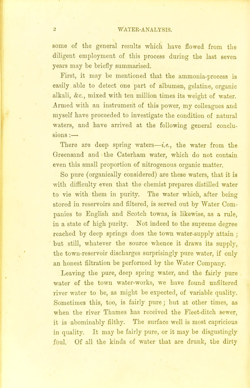 some of the general results which have flowed from the diligent employment of this process during the last seven years may be briefly summarised. First, it may be mentioned that the ammonia-process is easily able to detect one part of albumen, gelatine, organic alkali, <fec, mixed with ten million times its weight of water. Armed with an instrument of this power, my colleagues and myself have proceeded to investigate the condition of natural waters, and have arrived at the following general conclu- sions :— There are deep spring waters—i.e., the water from the Greensand and the Caterham water, which do not contain even this small proportion of nitrogenous organic matter. So pure (organically considered) are these waters, that it is with difficulty even that the chemist prepares distilled water to vie with them in purity. The water which, after being stored in reservoirs and filtered, is served out by Water Com- panies to English and Scotch towns, is likewise, as a rule, in a state of high purity. Not indeed to the supreme degree reached by deep springs does the town water-supply attain ; but still, whatever the source whence it draws its supply, the town-reservoir discbarges surprisingly pure water, if only an honest filtration be performed by the Water Company. Leaving the pure, deep spring water, and the fairly pure water of the town water-works, we have found unfiltered river water to be, as might be expected, of variable quality. Sometimes this, too, is fairly pure; but at other times, as when the river Thames has received the Fleet-ditch sewer, it is abominably filthy. The surface well is most capricious in quality. It may be fairly pure, or it may be disgustingly foul. Of all the kinds of water that are drunk, the dirty