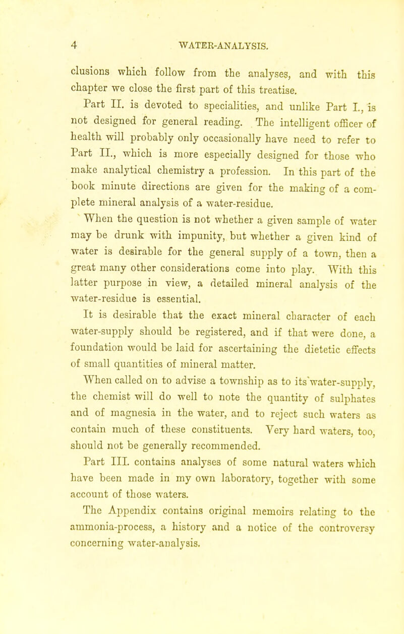 elusions which follow from the analyses, and with this chapter we close the first part of this treatise. Part II. is devoted to specialities, and unlike Part L, is not designed for general reading. The intelligent officer of health will probably only occasionally have need to refer to Part II., which is more especially designed for those who make analytical chemistry a profession. In this part of the book minute directions are given for the making of a com- plete mineral analysis of a water-residue. When the question is not whether a given sample of water may be drunk with impunity, but whether a given kind of water is desirable for the general supply of a town, then a great many other considerations come into play. With this latter purpose in view, a detailed mineral analysis of the water-residue is essential. It is desirable that the exact mineral character of each water-supply should be registered, and if that were done, a foundation would be laid for ascertaining the dietetic effects of small quantities of mineral matter. When called on to advise a township as to its'water-supply, the chemist will do well to note the quantity of sulphates and of magnesia in the water, and to reject such waters as contain much of these constituents. Very hard waters, too, should not be generally recommended. Part III. contains analyses of some natural waters which have been made in my own laboratory, together with some account of those waters. The Appendix contains original memoirs relating to the ammonia-process, a history and a notice of the controversy concerning water-analysis.