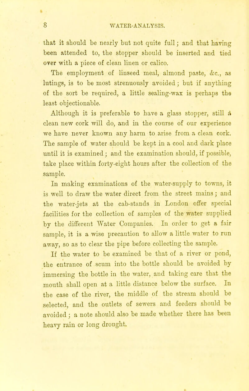 that it should be nearly but not quite full; and that having been attended to, the stopper should be inserted and tied over with a piece of clean linen or calico. The employment of linseed meal, almond paste, &c., as lutings, is to be most strenuously avoided; but if anything of the sort be required, a little sealing-wax is perhaps the least objectionable. Although it is preferable to have a glass stopper, still a clean new cork will do, and in the course of our experience we have never known any harm to arise from a clean cork. The sample of water should be kept in a cool and dark place until it is examined; and the examination should, if possible, take place within forty-eight hours after the collection of the sample. In making examinations of the water-supply to towns, it is well to draw the water direct from the street mains; and the water-jets at the cab-stands in London offer special facilities for the collection of samples of the water supplied by the different Water Companies. In order to get a fair sample, it is a wise precaution to allow a little water to run away, so as to clear the pipe before collecting the sample. If the water to be examined be that of a river or pond, the entrance of scum into the bottle should be avoided by immersing the bottle in the water, and taking care that the mouth shall open at a little distance below the surface. In the case of the river, the middle of the stream should be selected, and the outlets of sewers and feeders should be avoided ; a note should also be made whether there has been heavy rain or long drought.