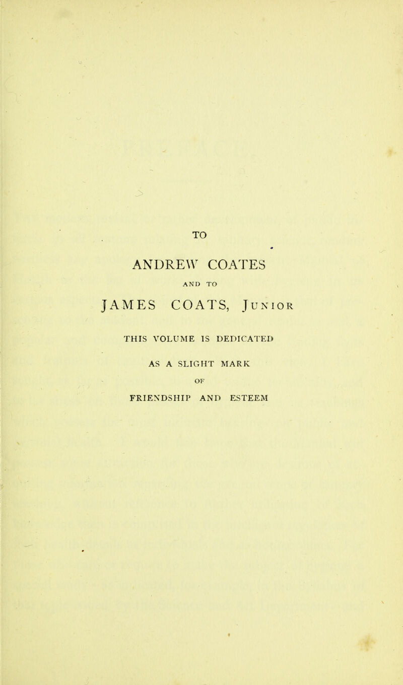 TO ANDREW COATES AND TO JAMES COATS, Junior THIS VOLUME IS DEDICATED AS A SLIGHT MARK OF FRIENDSHIP AND ESTEEM