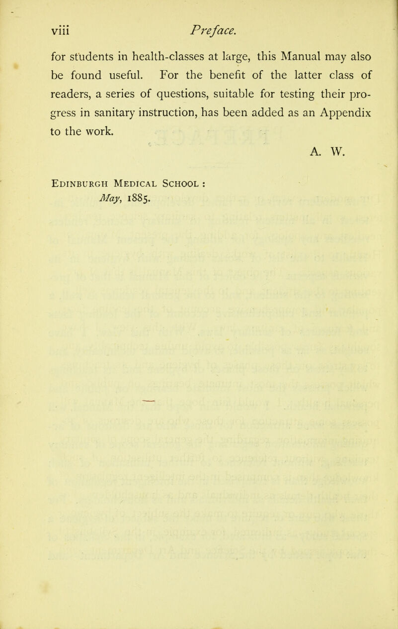 for students in health-classes at large, this Manual may also be found useful. For the benefit of the latter class of readers, a series of questions, suitable for testing their pro- gress in sanitary instruction, has been added as an Appendix to the work. A. W. Edinburgh Medical School : May, 1885.